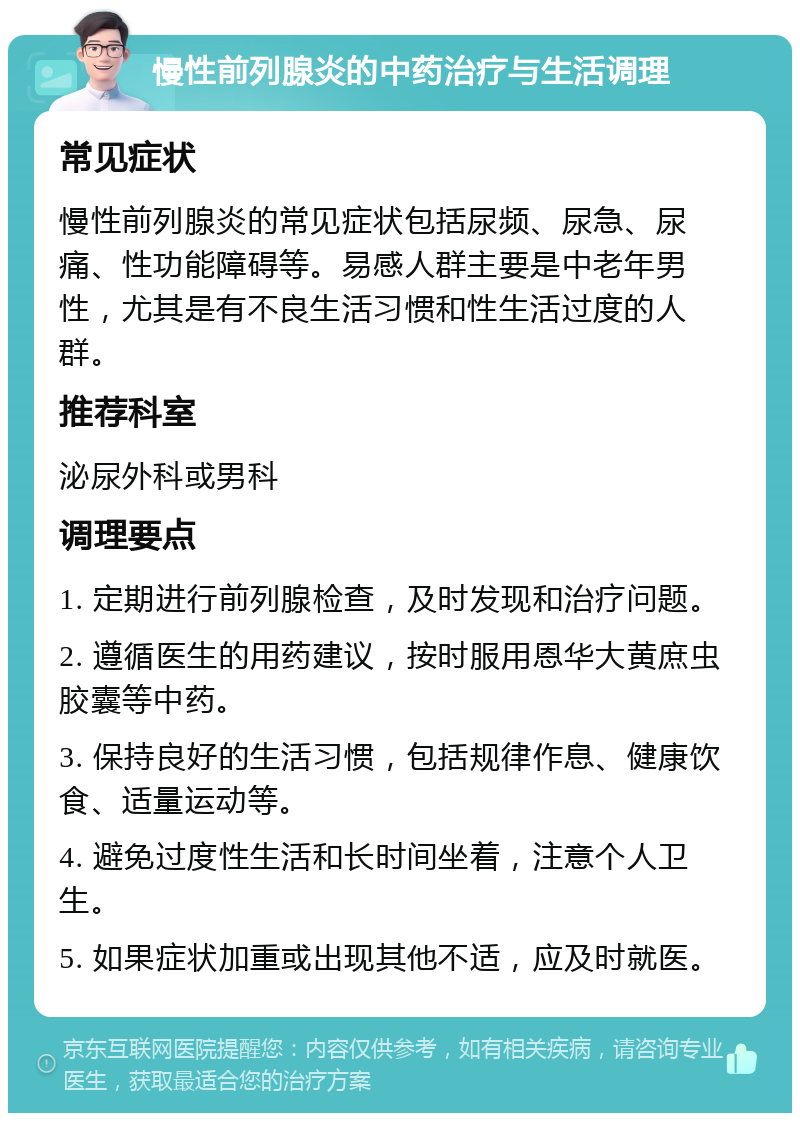 慢性前列腺炎的中药治疗与生活调理 常见症状 慢性前列腺炎的常见症状包括尿频、尿急、尿痛、性功能障碍等。易感人群主要是中老年男性，尤其是有不良生活习惯和性生活过度的人群。 推荐科室 泌尿外科或男科 调理要点 1. 定期进行前列腺检查，及时发现和治疗问题。 2. 遵循医生的用药建议，按时服用恩华大黄庶虫胶囊等中药。 3. 保持良好的生活习惯，包括规律作息、健康饮食、适量运动等。 4. 避免过度性生活和长时间坐着，注意个人卫生。 5. 如果症状加重或出现其他不适，应及时就医。