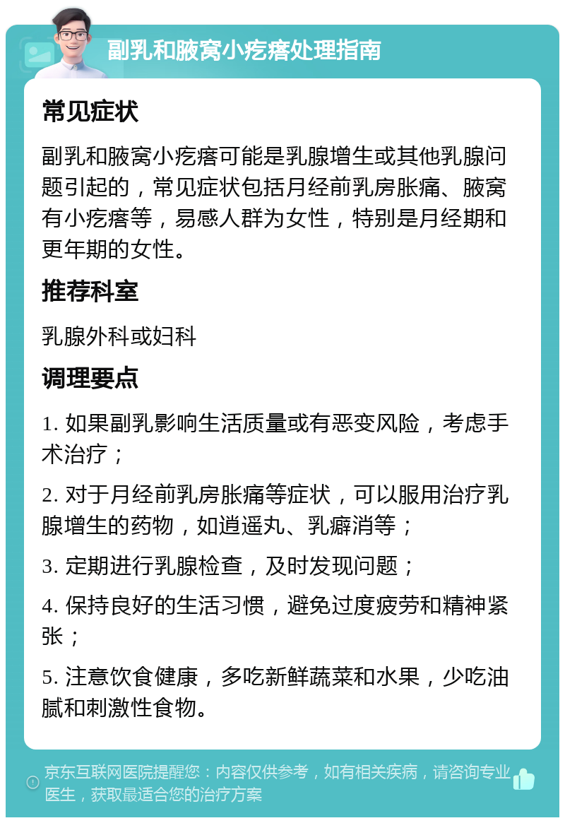 副乳和腋窝小疙瘩处理指南 常见症状 副乳和腋窝小疙瘩可能是乳腺增生或其他乳腺问题引起的，常见症状包括月经前乳房胀痛、腋窝有小疙瘩等，易感人群为女性，特别是月经期和更年期的女性。 推荐科室 乳腺外科或妇科 调理要点 1. 如果副乳影响生活质量或有恶变风险，考虑手术治疗； 2. 对于月经前乳房胀痛等症状，可以服用治疗乳腺增生的药物，如逍遥丸、乳癖消等； 3. 定期进行乳腺检查，及时发现问题； 4. 保持良好的生活习惯，避免过度疲劳和精神紧张； 5. 注意饮食健康，多吃新鲜蔬菜和水果，少吃油腻和刺激性食物。