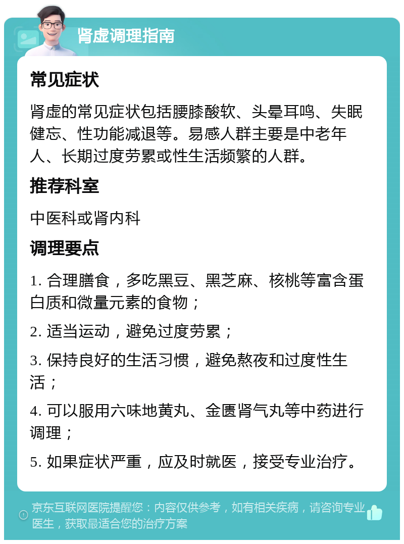 肾虚调理指南 常见症状 肾虚的常见症状包括腰膝酸软、头晕耳鸣、失眠健忘、性功能减退等。易感人群主要是中老年人、长期过度劳累或性生活频繁的人群。 推荐科室 中医科或肾内科 调理要点 1. 合理膳食，多吃黑豆、黑芝麻、核桃等富含蛋白质和微量元素的食物； 2. 适当运动，避免过度劳累； 3. 保持良好的生活习惯，避免熬夜和过度性生活； 4. 可以服用六味地黄丸、金匮肾气丸等中药进行调理； 5. 如果症状严重，应及时就医，接受专业治疗。