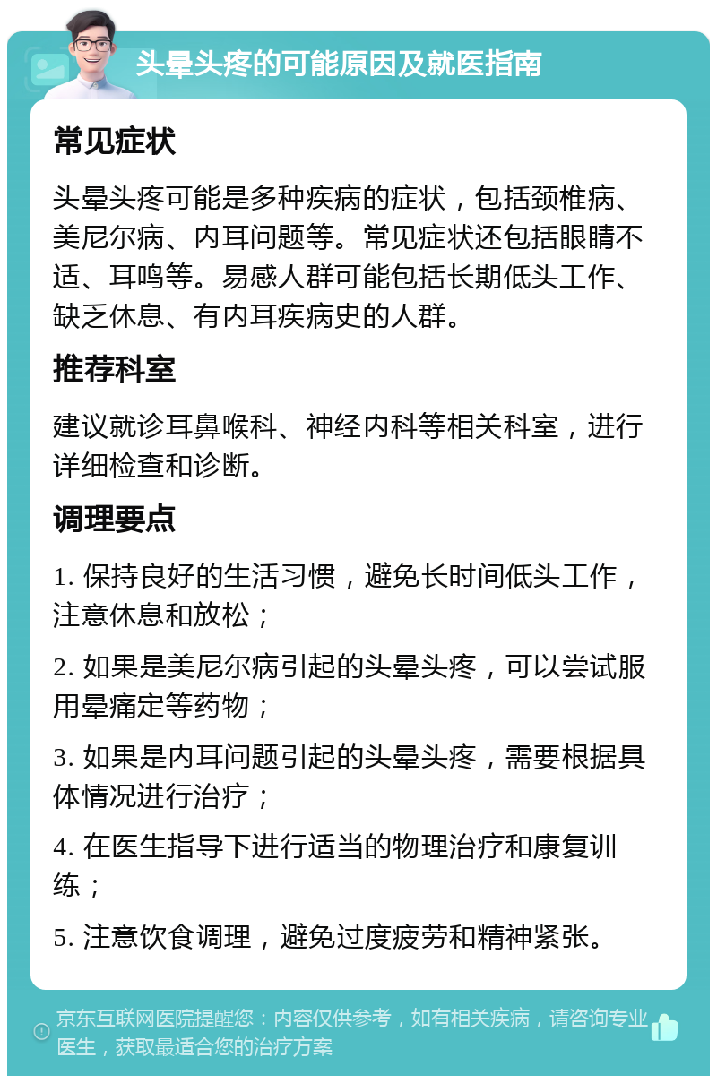 头晕头疼的可能原因及就医指南 常见症状 头晕头疼可能是多种疾病的症状，包括颈椎病、美尼尔病、内耳问题等。常见症状还包括眼睛不适、耳鸣等。易感人群可能包括长期低头工作、缺乏休息、有内耳疾病史的人群。 推荐科室 建议就诊耳鼻喉科、神经内科等相关科室，进行详细检查和诊断。 调理要点 1. 保持良好的生活习惯，避免长时间低头工作，注意休息和放松； 2. 如果是美尼尔病引起的头晕头疼，可以尝试服用晕痛定等药物； 3. 如果是内耳问题引起的头晕头疼，需要根据具体情况进行治疗； 4. 在医生指导下进行适当的物理治疗和康复训练； 5. 注意饮食调理，避免过度疲劳和精神紧张。