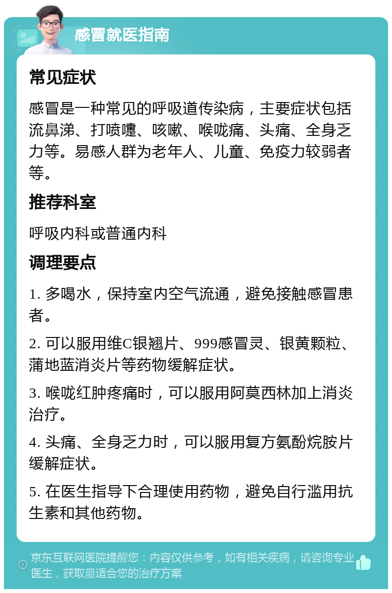 感冒就医指南 常见症状 感冒是一种常见的呼吸道传染病，主要症状包括流鼻涕、打喷嚏、咳嗽、喉咙痛、头痛、全身乏力等。易感人群为老年人、儿童、免疫力较弱者等。 推荐科室 呼吸内科或普通内科 调理要点 1. 多喝水，保持室内空气流通，避免接触感冒患者。 2. 可以服用维C银翘片、999感冒灵、银黄颗粒、蒲地蓝消炎片等药物缓解症状。 3. 喉咙红肿疼痛时，可以服用阿莫西林加上消炎治疗。 4. 头痛、全身乏力时，可以服用复方氨酚烷胺片缓解症状。 5. 在医生指导下合理使用药物，避免自行滥用抗生素和其他药物。