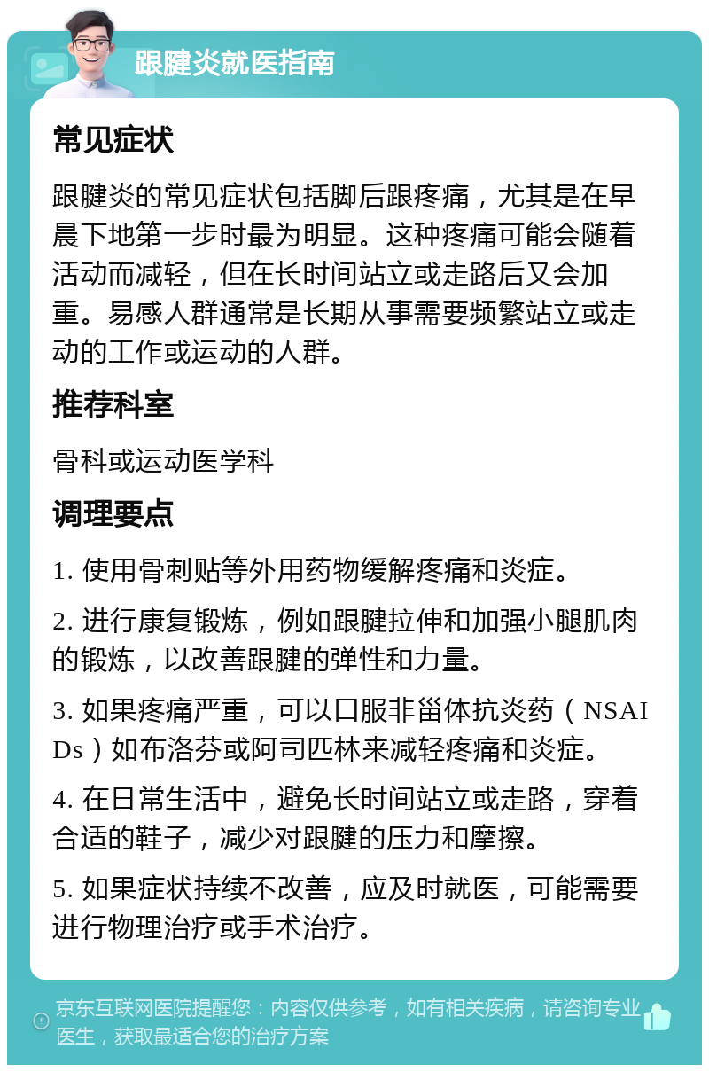 跟腱炎就医指南 常见症状 跟腱炎的常见症状包括脚后跟疼痛，尤其是在早晨下地第一步时最为明显。这种疼痛可能会随着活动而减轻，但在长时间站立或走路后又会加重。易感人群通常是长期从事需要频繁站立或走动的工作或运动的人群。 推荐科室 骨科或运动医学科 调理要点 1. 使用骨刺贴等外用药物缓解疼痛和炎症。 2. 进行康复锻炼，例如跟腱拉伸和加强小腿肌肉的锻炼，以改善跟腱的弹性和力量。 3. 如果疼痛严重，可以口服非甾体抗炎药（NSAIDs）如布洛芬或阿司匹林来减轻疼痛和炎症。 4. 在日常生活中，避免长时间站立或走路，穿着合适的鞋子，减少对跟腱的压力和摩擦。 5. 如果症状持续不改善，应及时就医，可能需要进行物理治疗或手术治疗。