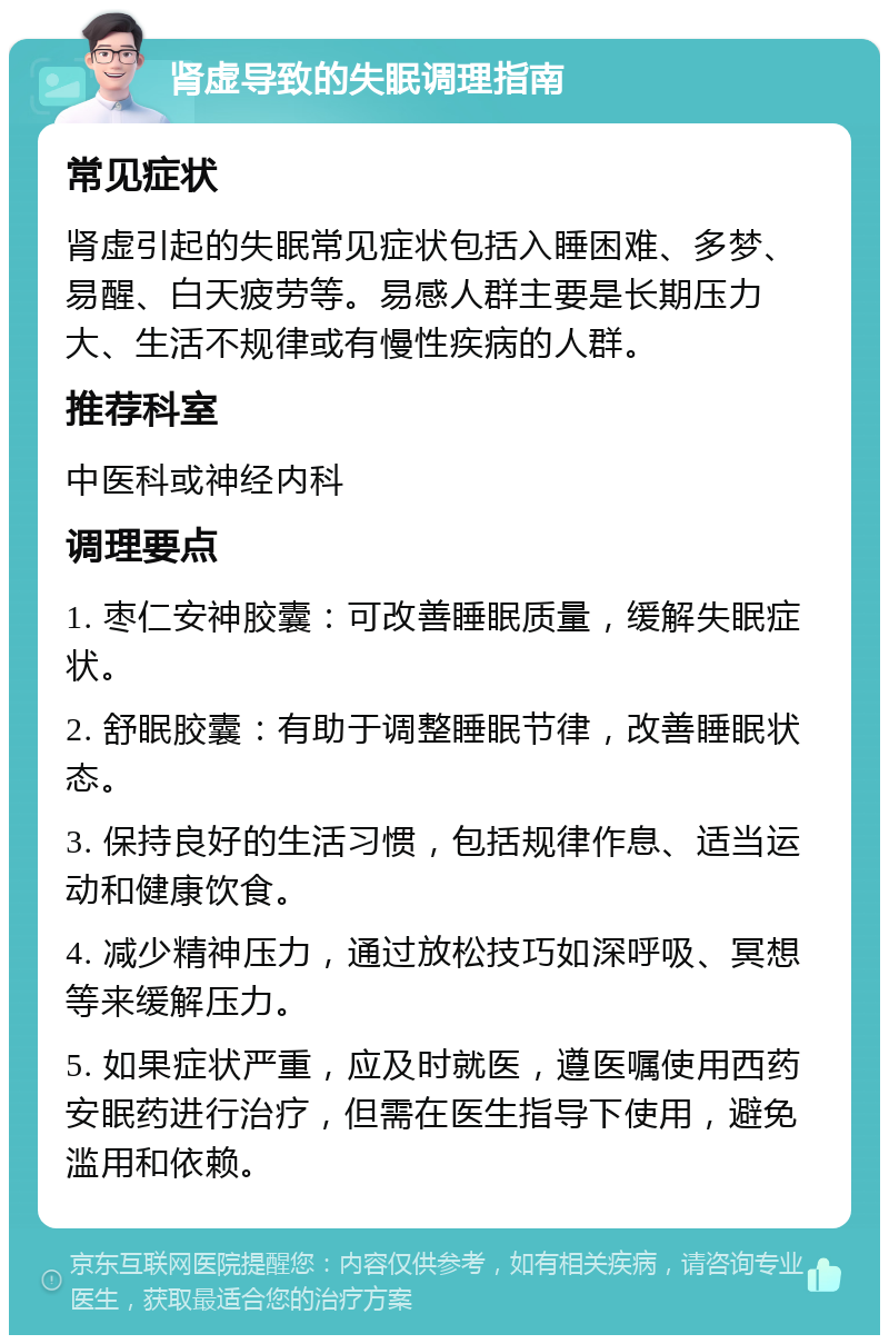 肾虚导致的失眠调理指南 常见症状 肾虚引起的失眠常见症状包括入睡困难、多梦、易醒、白天疲劳等。易感人群主要是长期压力大、生活不规律或有慢性疾病的人群。 推荐科室 中医科或神经内科 调理要点 1. 枣仁安神胶囊：可改善睡眠质量，缓解失眠症状。 2. 舒眠胶囊：有助于调整睡眠节律，改善睡眠状态。 3. 保持良好的生活习惯，包括规律作息、适当运动和健康饮食。 4. 减少精神压力，通过放松技巧如深呼吸、冥想等来缓解压力。 5. 如果症状严重，应及时就医，遵医嘱使用西药安眠药进行治疗，但需在医生指导下使用，避免滥用和依赖。