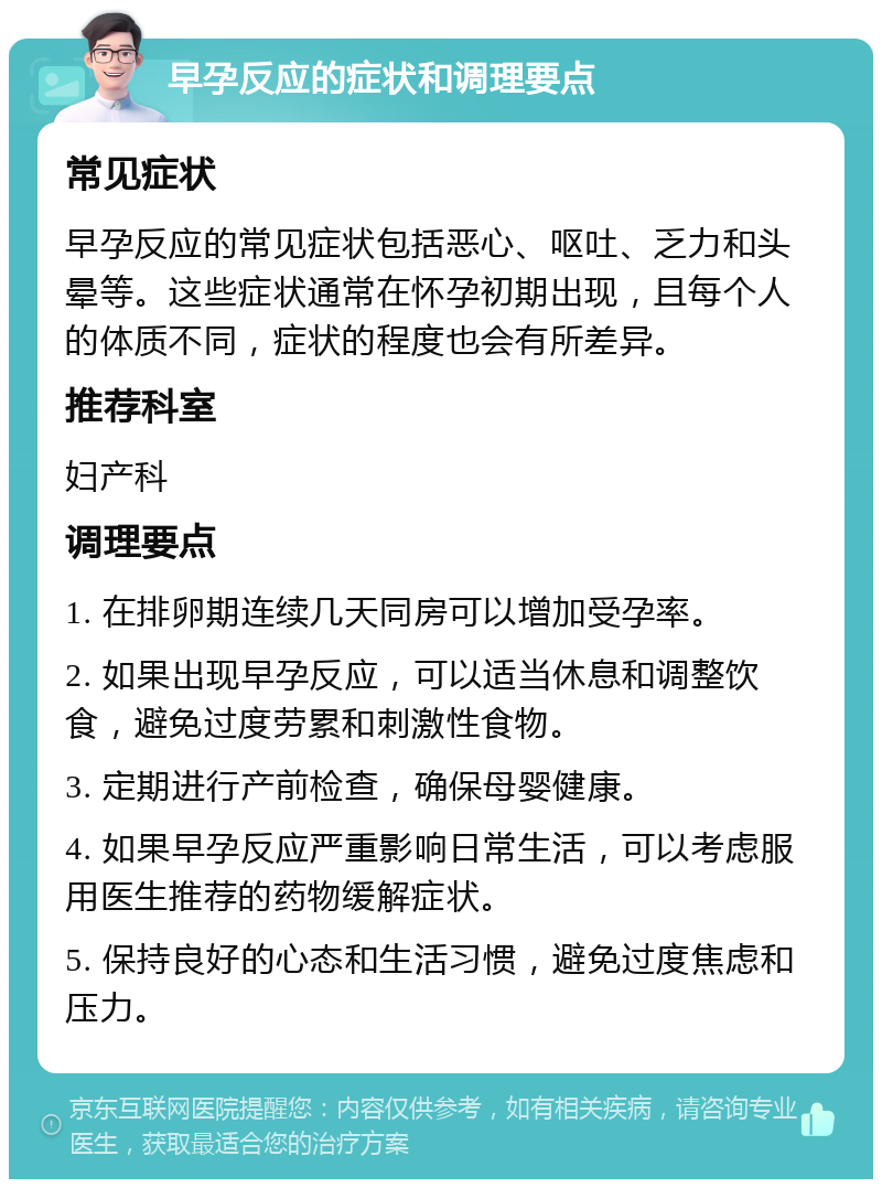 早孕反应的症状和调理要点 常见症状 早孕反应的常见症状包括恶心、呕吐、乏力和头晕等。这些症状通常在怀孕初期出现，且每个人的体质不同，症状的程度也会有所差异。 推荐科室 妇产科 调理要点 1. 在排卵期连续几天同房可以增加受孕率。 2. 如果出现早孕反应，可以适当休息和调整饮食，避免过度劳累和刺激性食物。 3. 定期进行产前检查，确保母婴健康。 4. 如果早孕反应严重影响日常生活，可以考虑服用医生推荐的药物缓解症状。 5. 保持良好的心态和生活习惯，避免过度焦虑和压力。