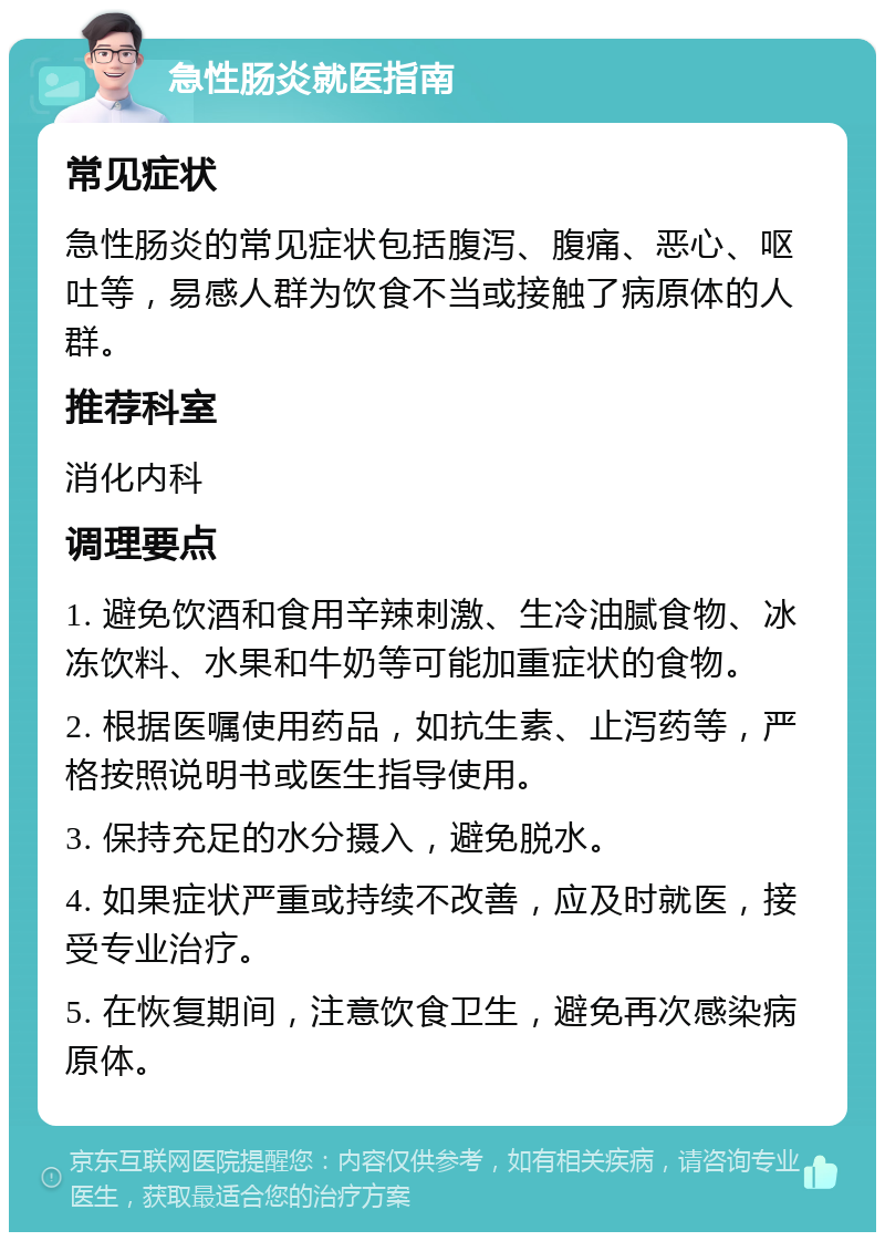 急性肠炎就医指南 常见症状 急性肠炎的常见症状包括腹泻、腹痛、恶心、呕吐等，易感人群为饮食不当或接触了病原体的人群。 推荐科室 消化内科 调理要点 1. 避免饮酒和食用辛辣刺激、生冷油腻食物、冰冻饮料、水果和牛奶等可能加重症状的食物。 2. 根据医嘱使用药品，如抗生素、止泻药等，严格按照说明书或医生指导使用。 3. 保持充足的水分摄入，避免脱水。 4. 如果症状严重或持续不改善，应及时就医，接受专业治疗。 5. 在恢复期间，注意饮食卫生，避免再次感染病原体。