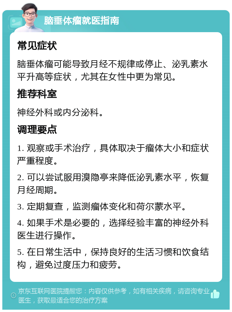 脑垂体瘤就医指南 常见症状 脑垂体瘤可能导致月经不规律或停止、泌乳素水平升高等症状，尤其在女性中更为常见。 推荐科室 神经外科或内分泌科。 调理要点 1. 观察或手术治疗，具体取决于瘤体大小和症状严重程度。 2. 可以尝试服用溴隐亭来降低泌乳素水平，恢复月经周期。 3. 定期复查，监测瘤体变化和荷尔蒙水平。 4. 如果手术是必要的，选择经验丰富的神经外科医生进行操作。 5. 在日常生活中，保持良好的生活习惯和饮食结构，避免过度压力和疲劳。