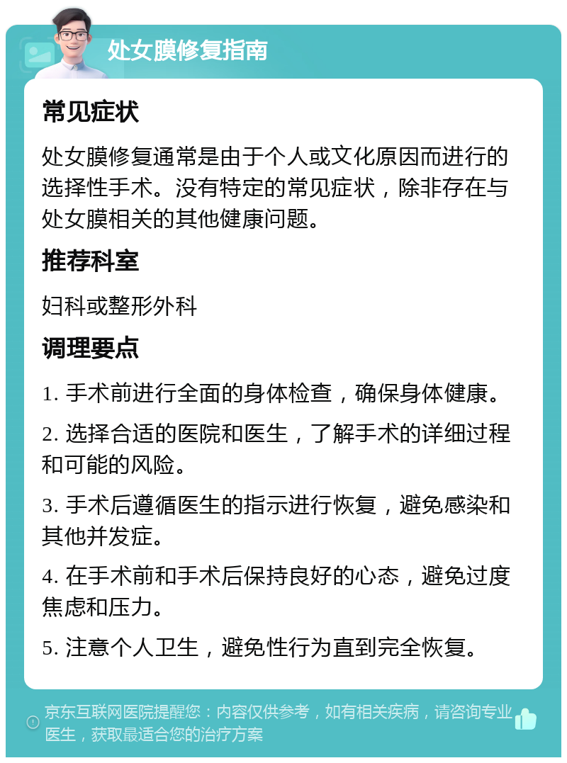 处女膜修复指南 常见症状 处女膜修复通常是由于个人或文化原因而进行的选择性手术。没有特定的常见症状，除非存在与处女膜相关的其他健康问题。 推荐科室 妇科或整形外科 调理要点 1. 手术前进行全面的身体检查，确保身体健康。 2. 选择合适的医院和医生，了解手术的详细过程和可能的风险。 3. 手术后遵循医生的指示进行恢复，避免感染和其他并发症。 4. 在手术前和手术后保持良好的心态，避免过度焦虑和压力。 5. 注意个人卫生，避免性行为直到完全恢复。