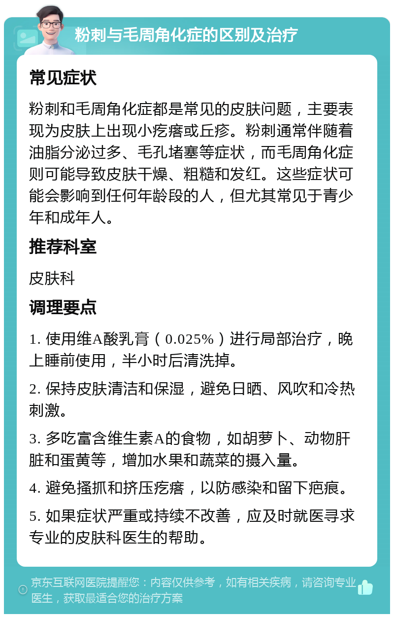 粉刺与毛周角化症的区别及治疗 常见症状 粉刺和毛周角化症都是常见的皮肤问题，主要表现为皮肤上出现小疙瘩或丘疹。粉刺通常伴随着油脂分泌过多、毛孔堵塞等症状，而毛周角化症则可能导致皮肤干燥、粗糙和发红。这些症状可能会影响到任何年龄段的人，但尤其常见于青少年和成年人。 推荐科室 皮肤科 调理要点 1. 使用维A酸乳膏（0.025%）进行局部治疗，晚上睡前使用，半小时后清洗掉。 2. 保持皮肤清洁和保湿，避免日晒、风吹和冷热刺激。 3. 多吃富含维生素A的食物，如胡萝卜、动物肝脏和蛋黄等，增加水果和蔬菜的摄入量。 4. 避免搔抓和挤压疙瘩，以防感染和留下疤痕。 5. 如果症状严重或持续不改善，应及时就医寻求专业的皮肤科医生的帮助。