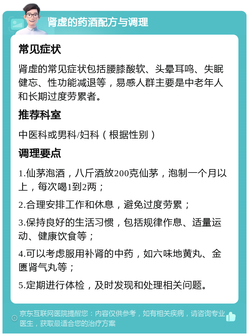 肾虚的药酒配方与调理 常见症状 肾虚的常见症状包括腰膝酸软、头晕耳鸣、失眠健忘、性功能减退等，易感人群主要是中老年人和长期过度劳累者。 推荐科室 中医科或男科/妇科（根据性别） 调理要点 1.仙茅泡酒，八斤酒放200克仙茅，泡制一个月以上，每次喝1到2两； 2.合理安排工作和休息，避免过度劳累； 3.保持良好的生活习惯，包括规律作息、适量运动、健康饮食等； 4.可以考虑服用补肾的中药，如六味地黄丸、金匮肾气丸等； 5.定期进行体检，及时发现和处理相关问题。