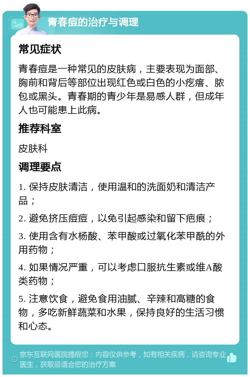 青春痘的治疗与调理 常见症状 青春痘是一种常见的皮肤病，主要表现为面部、胸前和背后等部位出现红色或白色的小疙瘩、脓包或黑头。青春期的青少年是易感人群，但成年人也可能患上此病。 推荐科室 皮肤科 调理要点 1. 保持皮肤清洁，使用温和的洗面奶和清洁产品； 2. 避免挤压痘痘，以免引起感染和留下疤痕； 3. 使用含有水杨酸、苯甲酸或过氧化苯甲酰的外用药物； 4. 如果情况严重，可以考虑口服抗生素或维A酸类药物； 5. 注意饮食，避免食用油腻、辛辣和高糖的食物，多吃新鲜蔬菜和水果，保持良好的生活习惯和心态。