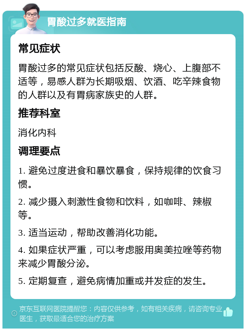 胃酸过多就医指南 常见症状 胃酸过多的常见症状包括反酸、烧心、上腹部不适等，易感人群为长期吸烟、饮酒、吃辛辣食物的人群以及有胃病家族史的人群。 推荐科室 消化内科 调理要点 1. 避免过度进食和暴饮暴食，保持规律的饮食习惯。 2. 减少摄入刺激性食物和饮料，如咖啡、辣椒等。 3. 适当运动，帮助改善消化功能。 4. 如果症状严重，可以考虑服用奥美拉唑等药物来减少胃酸分泌。 5. 定期复查，避免病情加重或并发症的发生。