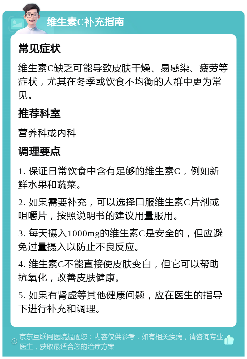 维生素C补充指南 常见症状 维生素C缺乏可能导致皮肤干燥、易感染、疲劳等症状，尤其在冬季或饮食不均衡的人群中更为常见。 推荐科室 营养科或内科 调理要点 1. 保证日常饮食中含有足够的维生素C，例如新鲜水果和蔬菜。 2. 如果需要补充，可以选择口服维生素C片剂或咀嚼片，按照说明书的建议用量服用。 3. 每天摄入1000mg的维生素C是安全的，但应避免过量摄入以防止不良反应。 4. 维生素C不能直接使皮肤变白，但它可以帮助抗氧化，改善皮肤健康。 5. 如果有肾虚等其他健康问题，应在医生的指导下进行补充和调理。