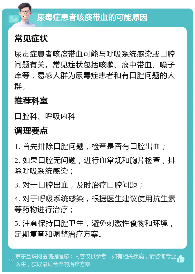 尿毒症患者咳痰带血的可能原因 常见症状 尿毒症患者咳痰带血可能与呼吸系统感染或口腔问题有关。常见症状包括咳嗽、痰中带血、嗓子痒等，易感人群为尿毒症患者和有口腔问题的人群。 推荐科室 口腔科、呼吸内科 调理要点 1. 首先排除口腔问题，检查是否有口腔出血； 2. 如果口腔无问题，进行血常规和胸片检查，排除呼吸系统感染； 3. 对于口腔出血，及时治疗口腔问题； 4. 对于呼吸系统感染，根据医生建议使用抗生素等药物进行治疗； 5. 注意保持口腔卫生，避免刺激性食物和环境，定期复查和调整治疗方案。