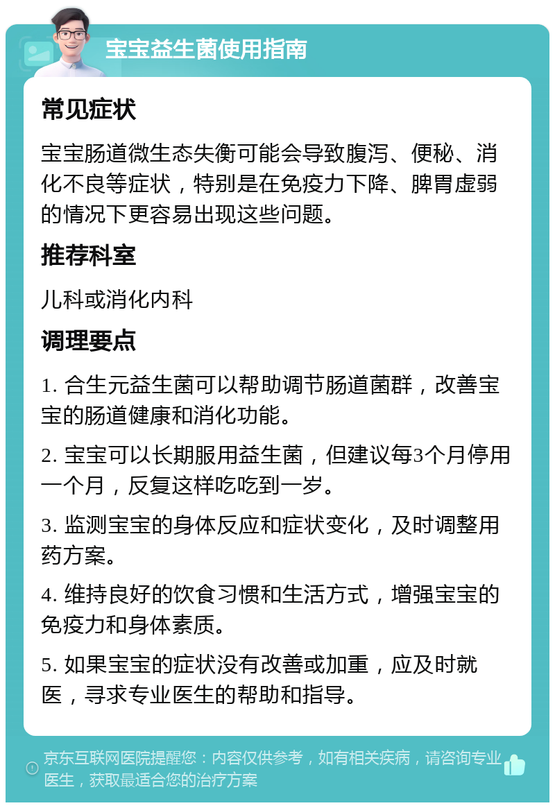 宝宝益生菌使用指南 常见症状 宝宝肠道微生态失衡可能会导致腹泻、便秘、消化不良等症状，特别是在免疫力下降、脾胃虚弱的情况下更容易出现这些问题。 推荐科室 儿科或消化内科 调理要点 1. 合生元益生菌可以帮助调节肠道菌群，改善宝宝的肠道健康和消化功能。 2. 宝宝可以长期服用益生菌，但建议每3个月停用一个月，反复这样吃吃到一岁。 3. 监测宝宝的身体反应和症状变化，及时调整用药方案。 4. 维持良好的饮食习惯和生活方式，增强宝宝的免疫力和身体素质。 5. 如果宝宝的症状没有改善或加重，应及时就医，寻求专业医生的帮助和指导。