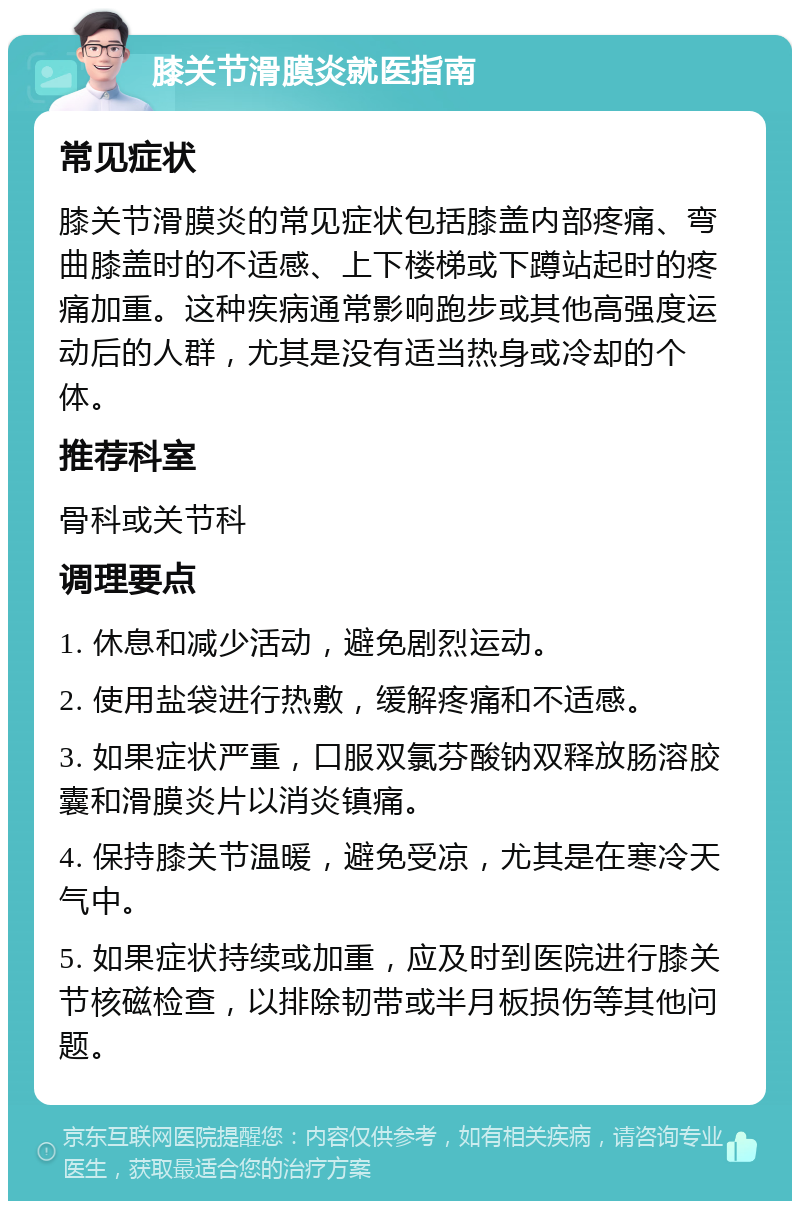 膝关节滑膜炎就医指南 常见症状 膝关节滑膜炎的常见症状包括膝盖内部疼痛、弯曲膝盖时的不适感、上下楼梯或下蹲站起时的疼痛加重。这种疾病通常影响跑步或其他高强度运动后的人群，尤其是没有适当热身或冷却的个体。 推荐科室 骨科或关节科 调理要点 1. 休息和减少活动，避免剧烈运动。 2. 使用盐袋进行热敷，缓解疼痛和不适感。 3. 如果症状严重，口服双氯芬酸钠双释放肠溶胶囊和滑膜炎片以消炎镇痛。 4. 保持膝关节温暖，避免受凉，尤其是在寒冷天气中。 5. 如果症状持续或加重，应及时到医院进行膝关节核磁检查，以排除韧带或半月板损伤等其他问题。