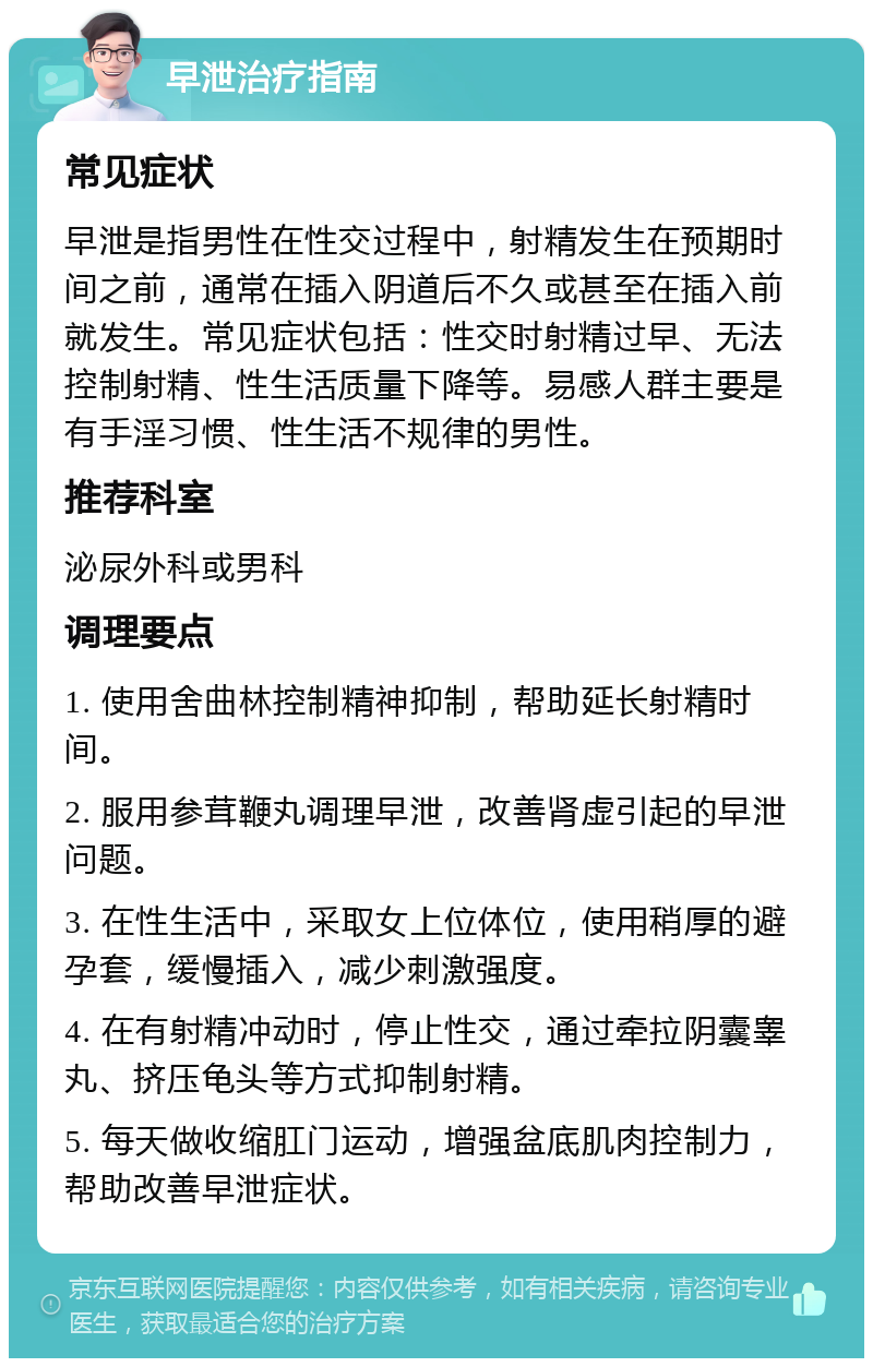 早泄治疗指南 常见症状 早泄是指男性在性交过程中，射精发生在预期时间之前，通常在插入阴道后不久或甚至在插入前就发生。常见症状包括：性交时射精过早、无法控制射精、性生活质量下降等。易感人群主要是有手淫习惯、性生活不规律的男性。 推荐科室 泌尿外科或男科 调理要点 1. 使用舍曲林控制精神抑制，帮助延长射精时间。 2. 服用参茸鞭丸调理早泄，改善肾虚引起的早泄问题。 3. 在性生活中，采取女上位体位，使用稍厚的避孕套，缓慢插入，减少刺激强度。 4. 在有射精冲动时，停止性交，通过牵拉阴囊睾丸、挤压龟头等方式抑制射精。 5. 每天做收缩肛门运动，增强盆底肌肉控制力，帮助改善早泄症状。