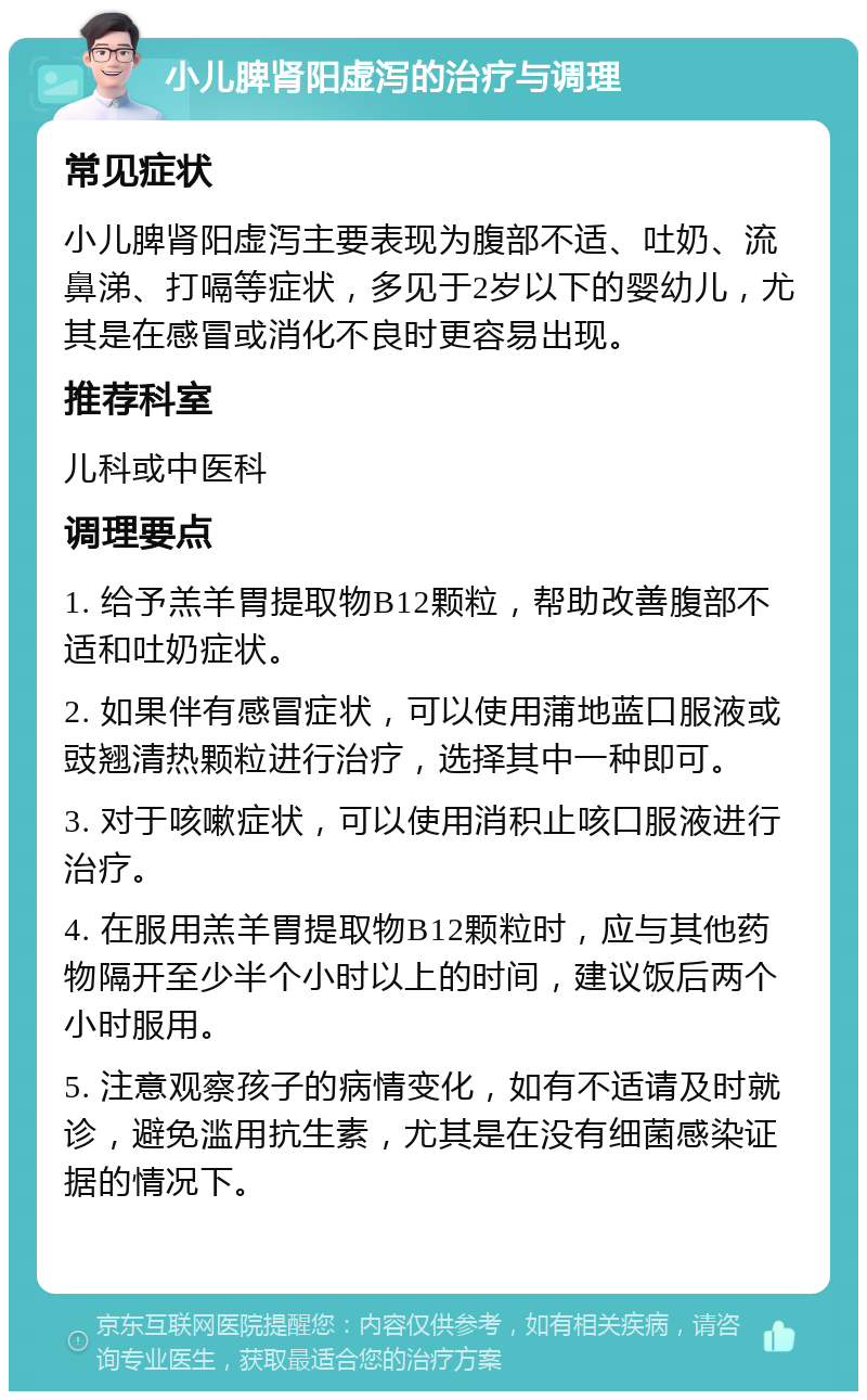 小儿脾肾阳虚泻的治疗与调理 常见症状 小儿脾肾阳虚泻主要表现为腹部不适、吐奶、流鼻涕、打嗝等症状，多见于2岁以下的婴幼儿，尤其是在感冒或消化不良时更容易出现。 推荐科室 儿科或中医科 调理要点 1. 给予羔羊胃提取物B12颗粒，帮助改善腹部不适和吐奶症状。 2. 如果伴有感冒症状，可以使用蒲地蓝口服液或豉翘清热颗粒进行治疗，选择其中一种即可。 3. 对于咳嗽症状，可以使用消积止咳口服液进行治疗。 4. 在服用羔羊胃提取物B12颗粒时，应与其他药物隔开至少半个小时以上的时间，建议饭后两个小时服用。 5. 注意观察孩子的病情变化，如有不适请及时就诊，避免滥用抗生素，尤其是在没有细菌感染证据的情况下。