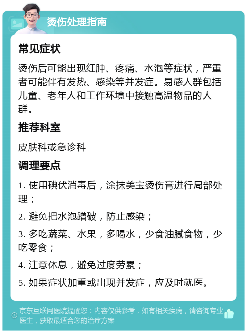 烫伤处理指南 常见症状 烫伤后可能出现红肿、疼痛、水泡等症状，严重者可能伴有发热、感染等并发症。易感人群包括儿童、老年人和工作环境中接触高温物品的人群。 推荐科室 皮肤科或急诊科 调理要点 1. 使用碘伏消毒后，涂抹美宝烫伤膏进行局部处理； 2. 避免把水泡蹭破，防止感染； 3. 多吃蔬菜、水果，多喝水，少食油腻食物，少吃零食； 4. 注意休息，避免过度劳累； 5. 如果症状加重或出现并发症，应及时就医。