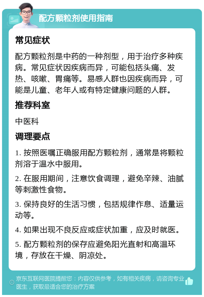 配方颗粒剂使用指南 常见症状 配方颗粒剂是中药的一种剂型，用于治疗多种疾病。常见症状因疾病而异，可能包括头痛、发热、咳嗽、胃痛等。易感人群也因疾病而异，可能是儿童、老年人或有特定健康问题的人群。 推荐科室 中医科 调理要点 1. 按照医嘱正确服用配方颗粒剂，通常是将颗粒剂溶于温水中服用。 2. 在服用期间，注意饮食调理，避免辛辣、油腻等刺激性食物。 3. 保持良好的生活习惯，包括规律作息、适量运动等。 4. 如果出现不良反应或症状加重，应及时就医。 5. 配方颗粒剂的保存应避免阳光直射和高温环境，存放在干燥、阴凉处。