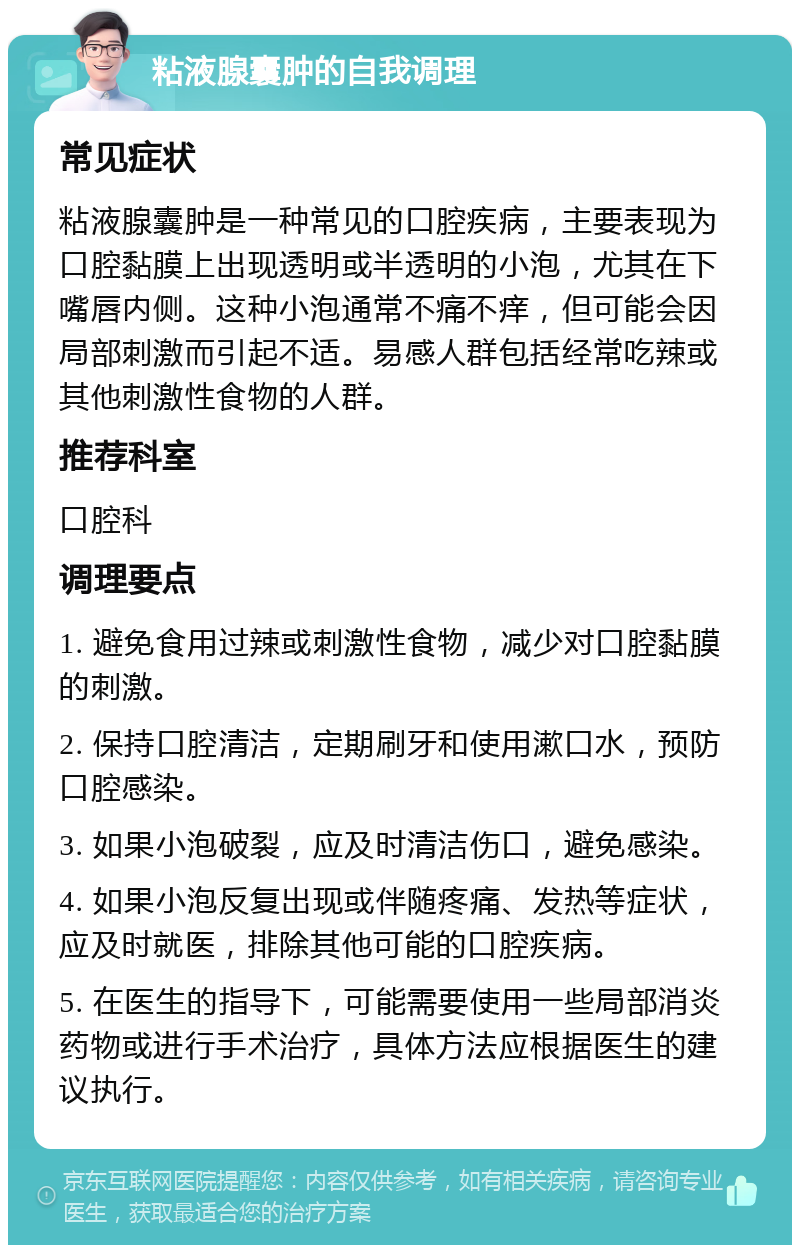 粘液腺囊肿的自我调理 常见症状 粘液腺囊肿是一种常见的口腔疾病，主要表现为口腔黏膜上出现透明或半透明的小泡，尤其在下嘴唇内侧。这种小泡通常不痛不痒，但可能会因局部刺激而引起不适。易感人群包括经常吃辣或其他刺激性食物的人群。 推荐科室 口腔科 调理要点 1. 避免食用过辣或刺激性食物，减少对口腔黏膜的刺激。 2. 保持口腔清洁，定期刷牙和使用漱口水，预防口腔感染。 3. 如果小泡破裂，应及时清洁伤口，避免感染。 4. 如果小泡反复出现或伴随疼痛、发热等症状，应及时就医，排除其他可能的口腔疾病。 5. 在医生的指导下，可能需要使用一些局部消炎药物或进行手术治疗，具体方法应根据医生的建议执行。