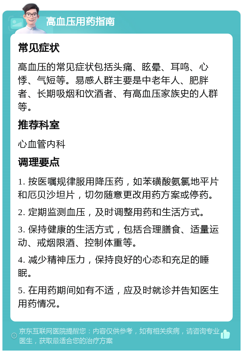 高血压用药指南 常见症状 高血压的常见症状包括头痛、眩晕、耳鸣、心悸、气短等。易感人群主要是中老年人、肥胖者、长期吸烟和饮酒者、有高血压家族史的人群等。 推荐科室 心血管内科 调理要点 1. 按医嘱规律服用降压药，如苯磺酸氨氯地平片和厄贝沙坦片，切勿随意更改用药方案或停药。 2. 定期监测血压，及时调整用药和生活方式。 3. 保持健康的生活方式，包括合理膳食、适量运动、戒烟限酒、控制体重等。 4. 减少精神压力，保持良好的心态和充足的睡眠。 5. 在用药期间如有不适，应及时就诊并告知医生用药情况。