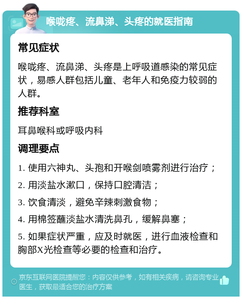 喉咙疼、流鼻涕、头疼的就医指南 常见症状 喉咙疼、流鼻涕、头疼是上呼吸道感染的常见症状，易感人群包括儿童、老年人和免疫力较弱的人群。 推荐科室 耳鼻喉科或呼吸内科 调理要点 1. 使用六神丸、头孢和开喉剑喷雾剂进行治疗； 2. 用淡盐水漱口，保持口腔清洁； 3. 饮食清淡，避免辛辣刺激食物； 4. 用棉签蘸淡盐水清洗鼻孔，缓解鼻塞； 5. 如果症状严重，应及时就医，进行血液检查和胸部X光检查等必要的检查和治疗。