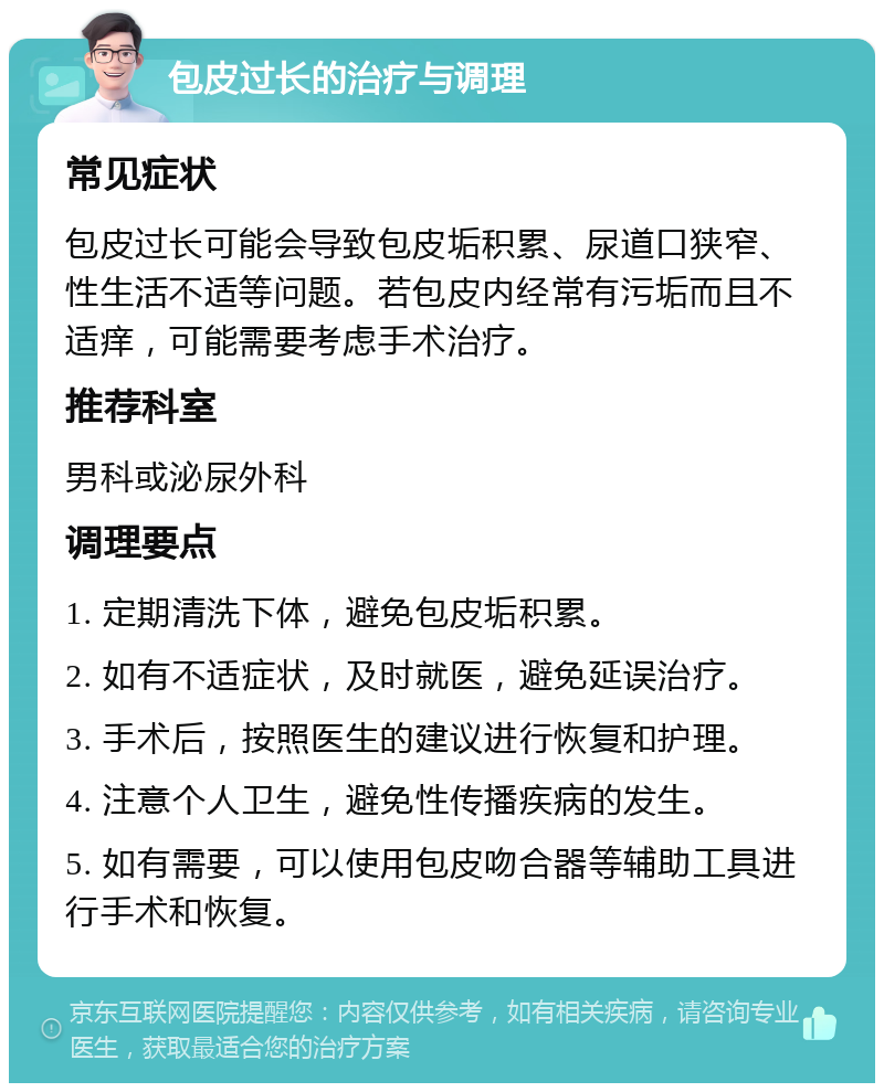 包皮过长的治疗与调理 常见症状 包皮过长可能会导致包皮垢积累、尿道口狭窄、性生活不适等问题。若包皮内经常有污垢而且不适痒，可能需要考虑手术治疗。 推荐科室 男科或泌尿外科 调理要点 1. 定期清洗下体，避免包皮垢积累。 2. 如有不适症状，及时就医，避免延误治疗。 3. 手术后，按照医生的建议进行恢复和护理。 4. 注意个人卫生，避免性传播疾病的发生。 5. 如有需要，可以使用包皮吻合器等辅助工具进行手术和恢复。