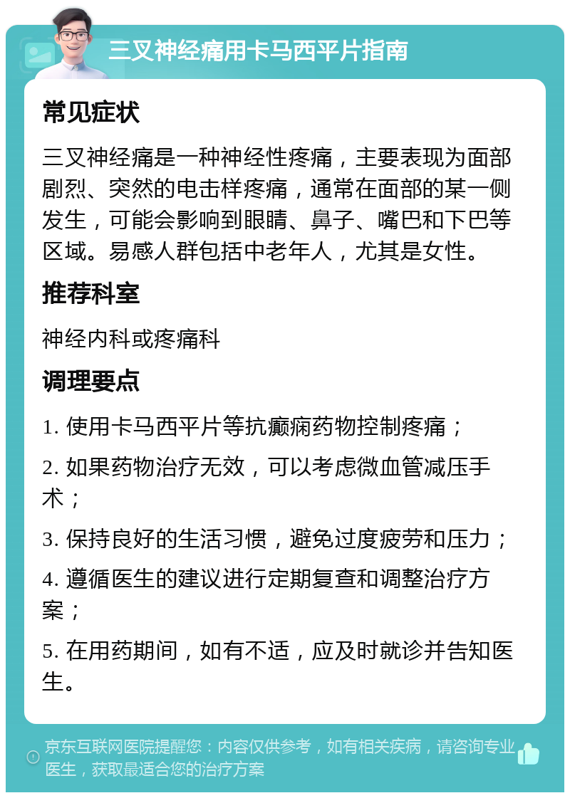 三叉神经痛用卡马西平片指南 常见症状 三叉神经痛是一种神经性疼痛，主要表现为面部剧烈、突然的电击样疼痛，通常在面部的某一侧发生，可能会影响到眼睛、鼻子、嘴巴和下巴等区域。易感人群包括中老年人，尤其是女性。 推荐科室 神经内科或疼痛科 调理要点 1. 使用卡马西平片等抗癫痫药物控制疼痛； 2. 如果药物治疗无效，可以考虑微血管减压手术； 3. 保持良好的生活习惯，避免过度疲劳和压力； 4. 遵循医生的建议进行定期复查和调整治疗方案； 5. 在用药期间，如有不适，应及时就诊并告知医生。