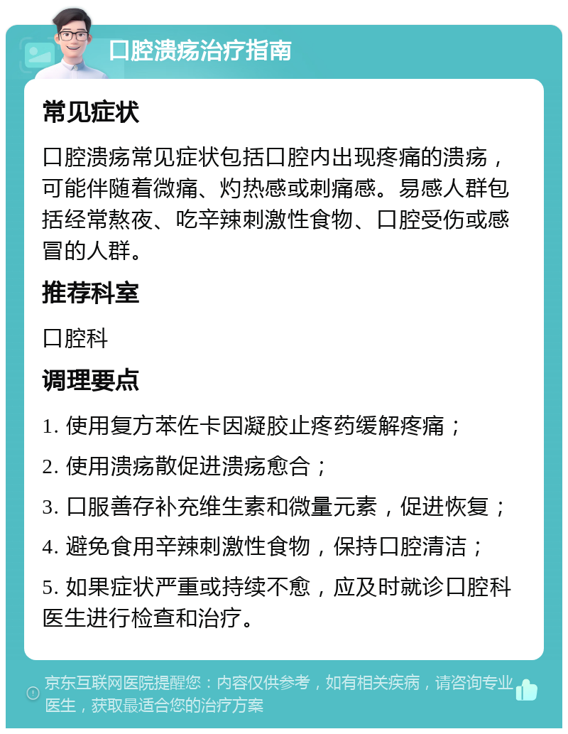 口腔溃疡治疗指南 常见症状 口腔溃疡常见症状包括口腔内出现疼痛的溃疡，可能伴随着微痛、灼热感或刺痛感。易感人群包括经常熬夜、吃辛辣刺激性食物、口腔受伤或感冒的人群。 推荐科室 口腔科 调理要点 1. 使用复方苯佐卡因凝胶止疼药缓解疼痛； 2. 使用溃疡散促进溃疡愈合； 3. 口服善存补充维生素和微量元素，促进恢复； 4. 避免食用辛辣刺激性食物，保持口腔清洁； 5. 如果症状严重或持续不愈，应及时就诊口腔科医生进行检查和治疗。