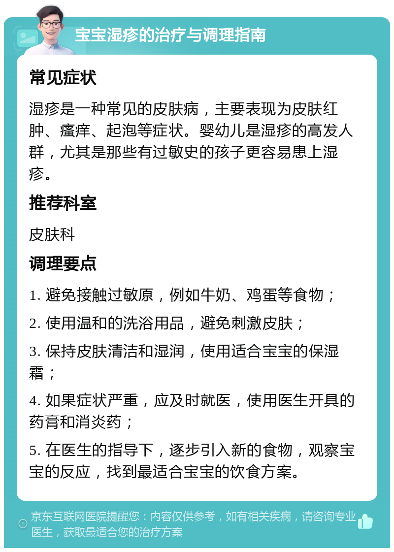 宝宝湿疹的治疗与调理指南 常见症状 湿疹是一种常见的皮肤病，主要表现为皮肤红肿、瘙痒、起泡等症状。婴幼儿是湿疹的高发人群，尤其是那些有过敏史的孩子更容易患上湿疹。 推荐科室 皮肤科 调理要点 1. 避免接触过敏原，例如牛奶、鸡蛋等食物； 2. 使用温和的洗浴用品，避免刺激皮肤； 3. 保持皮肤清洁和湿润，使用适合宝宝的保湿霜； 4. 如果症状严重，应及时就医，使用医生开具的药膏和消炎药； 5. 在医生的指导下，逐步引入新的食物，观察宝宝的反应，找到最适合宝宝的饮食方案。