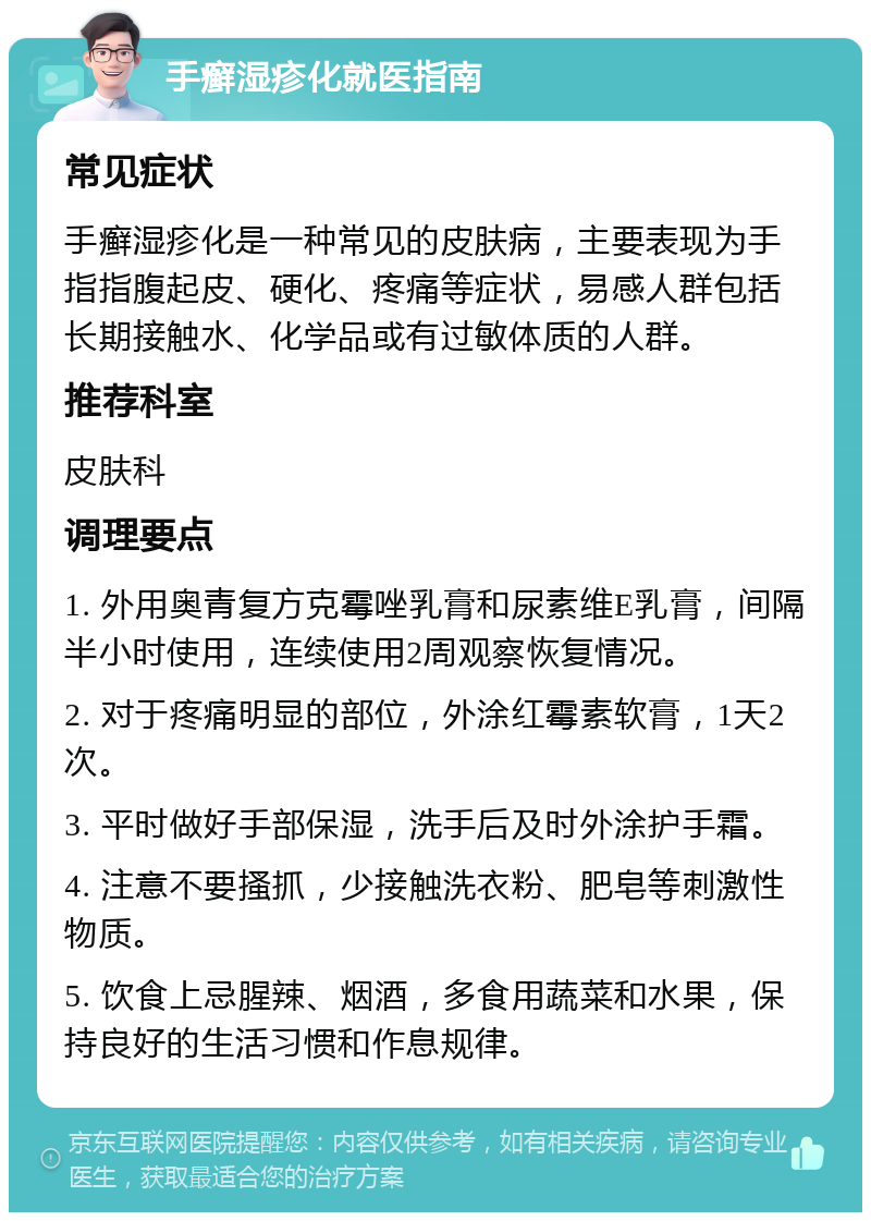 手癣湿疹化就医指南 常见症状 手癣湿疹化是一种常见的皮肤病，主要表现为手指指腹起皮、硬化、疼痛等症状，易感人群包括长期接触水、化学品或有过敏体质的人群。 推荐科室 皮肤科 调理要点 1. 外用奥青复方克霉唑乳膏和尿素维E乳膏，间隔半小时使用，连续使用2周观察恢复情况。 2. 对于疼痛明显的部位，外涂红霉素软膏，1天2次。 3. 平时做好手部保湿，洗手后及时外涂护手霜。 4. 注意不要搔抓，少接触洗衣粉、肥皂等刺激性物质。 5. 饮食上忌腥辣、烟酒，多食用蔬菜和水果，保持良好的生活习惯和作息规律。