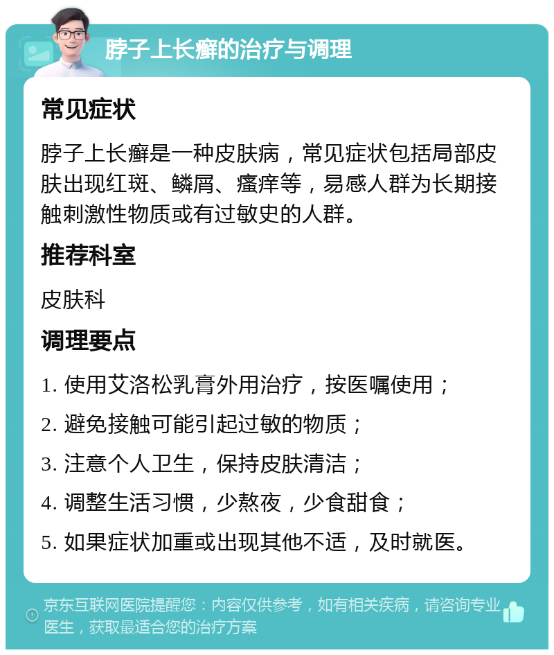 脖子上长癣的治疗与调理 常见症状 脖子上长癣是一种皮肤病，常见症状包括局部皮肤出现红斑、鳞屑、瘙痒等，易感人群为长期接触刺激性物质或有过敏史的人群。 推荐科室 皮肤科 调理要点 1. 使用艾洛松乳膏外用治疗，按医嘱使用； 2. 避免接触可能引起过敏的物质； 3. 注意个人卫生，保持皮肤清洁； 4. 调整生活习惯，少熬夜，少食甜食； 5. 如果症状加重或出现其他不适，及时就医。