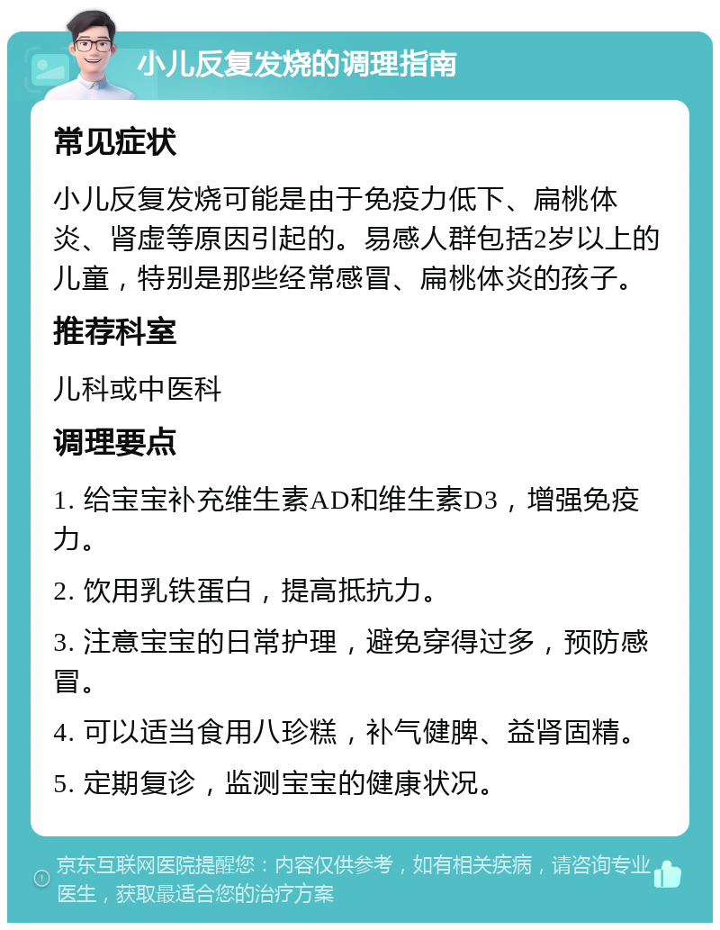 小儿反复发烧的调理指南 常见症状 小儿反复发烧可能是由于免疫力低下、扁桃体炎、肾虚等原因引起的。易感人群包括2岁以上的儿童，特别是那些经常感冒、扁桃体炎的孩子。 推荐科室 儿科或中医科 调理要点 1. 给宝宝补充维生素AD和维生素D3，增强免疫力。 2. 饮用乳铁蛋白，提高抵抗力。 3. 注意宝宝的日常护理，避免穿得过多，预防感冒。 4. 可以适当食用八珍糕，补气健脾、益肾固精。 5. 定期复诊，监测宝宝的健康状况。