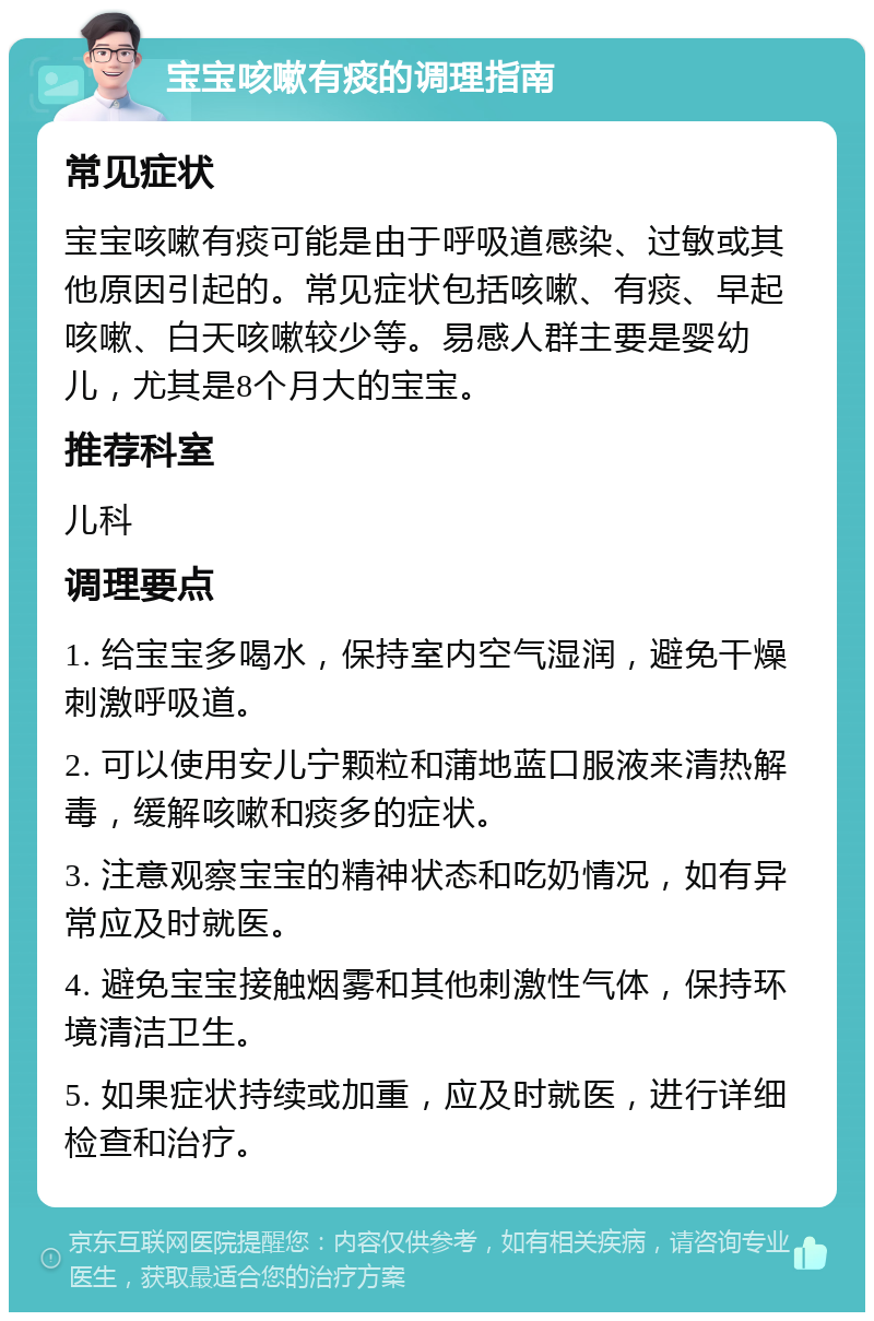 宝宝咳嗽有痰的调理指南 常见症状 宝宝咳嗽有痰可能是由于呼吸道感染、过敏或其他原因引起的。常见症状包括咳嗽、有痰、早起咳嗽、白天咳嗽较少等。易感人群主要是婴幼儿，尤其是8个月大的宝宝。 推荐科室 儿科 调理要点 1. 给宝宝多喝水，保持室内空气湿润，避免干燥刺激呼吸道。 2. 可以使用安儿宁颗粒和蒲地蓝口服液来清热解毒，缓解咳嗽和痰多的症状。 3. 注意观察宝宝的精神状态和吃奶情况，如有异常应及时就医。 4. 避免宝宝接触烟雾和其他刺激性气体，保持环境清洁卫生。 5. 如果症状持续或加重，应及时就医，进行详细检查和治疗。