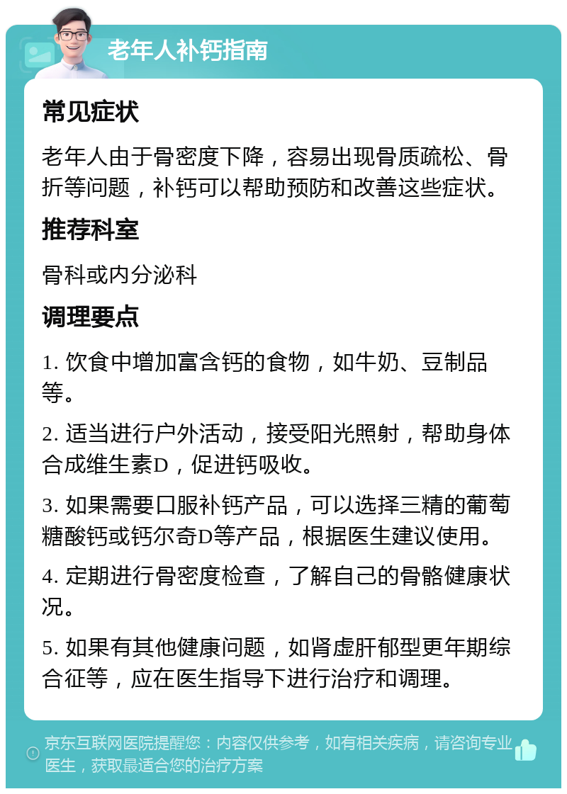 老年人补钙指南 常见症状 老年人由于骨密度下降，容易出现骨质疏松、骨折等问题，补钙可以帮助预防和改善这些症状。 推荐科室 骨科或内分泌科 调理要点 1. 饮食中增加富含钙的食物，如牛奶、豆制品等。 2. 适当进行户外活动，接受阳光照射，帮助身体合成维生素D，促进钙吸收。 3. 如果需要口服补钙产品，可以选择三精的葡萄糖酸钙或钙尔奇D等产品，根据医生建议使用。 4. 定期进行骨密度检查，了解自己的骨骼健康状况。 5. 如果有其他健康问题，如肾虚肝郁型更年期综合征等，应在医生指导下进行治疗和调理。