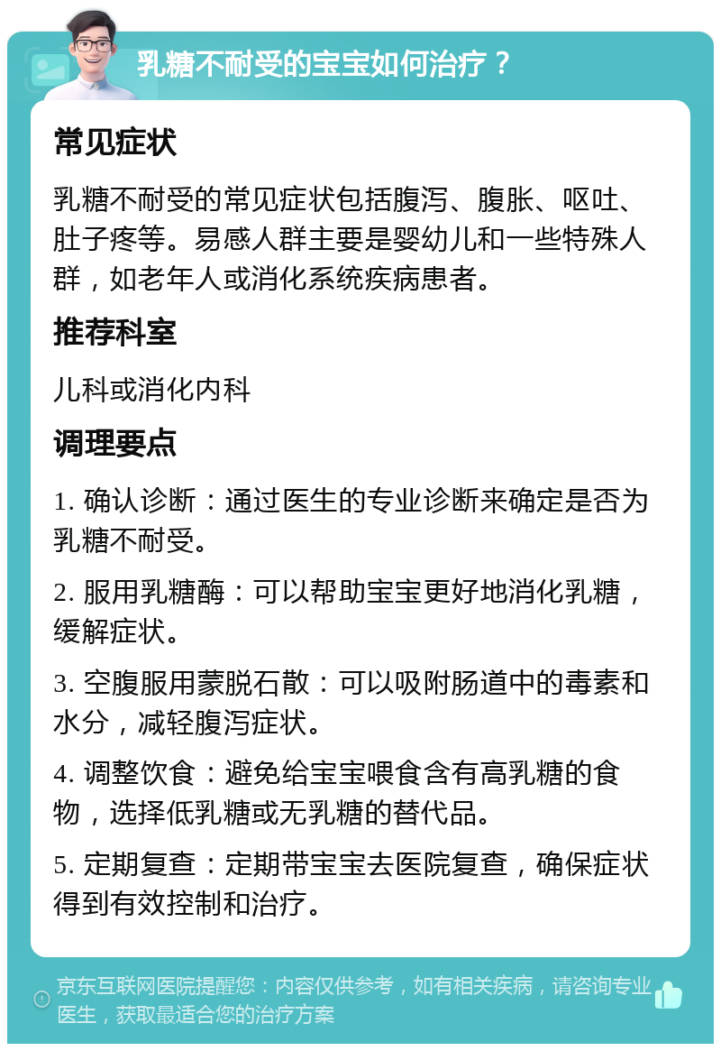 乳糖不耐受的宝宝如何治疗？ 常见症状 乳糖不耐受的常见症状包括腹泻、腹胀、呕吐、肚子疼等。易感人群主要是婴幼儿和一些特殊人群，如老年人或消化系统疾病患者。 推荐科室 儿科或消化内科 调理要点 1. 确认诊断：通过医生的专业诊断来确定是否为乳糖不耐受。 2. 服用乳糖酶：可以帮助宝宝更好地消化乳糖，缓解症状。 3. 空腹服用蒙脱石散：可以吸附肠道中的毒素和水分，减轻腹泻症状。 4. 调整饮食：避免给宝宝喂食含有高乳糖的食物，选择低乳糖或无乳糖的替代品。 5. 定期复查：定期带宝宝去医院复查，确保症状得到有效控制和治疗。