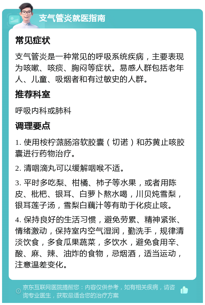 支气管炎就医指南 常见症状 支气管炎是一种常见的呼吸系统疾病，主要表现为咳嗽、咳痰、胸闷等症状。易感人群包括老年人、儿童、吸烟者和有过敏史的人群。 推荐科室 呼吸内科或肺科 调理要点 1. 使用桉柠蒎肠溶软胶囊（切诺）和苏黄止咳胶囊进行药物治疗。 2. 清咽滴丸可以缓解咽喉不适。 3. 平时多吃梨、柑橘、柿子等水果，或者用陈皮、枇杷、银耳、白萝卜熬水喝，川贝炖雪梨，银耳莲子汤，雪梨白藕汁等有助于化痰止咳。 4. 保持良好的生活习惯，避免劳累、精神紧张、情绪激动，保持室内空气湿润，勤洗手，规律清淡饮食，多食瓜果蔬菜，多饮水，避免食用辛、酸、麻、辣、油炸的食物，忌烟酒，适当运动，注意温差变化。