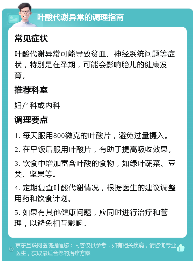 叶酸代谢异常的调理指南 常见症状 叶酸代谢异常可能导致贫血、神经系统问题等症状，特别是在孕期，可能会影响胎儿的健康发育。 推荐科室 妇产科或内科 调理要点 1. 每天服用800微克的叶酸片，避免过量摄入。 2. 在早饭后服用叶酸片，有助于提高吸收效果。 3. 饮食中增加富含叶酸的食物，如绿叶蔬菜、豆类、坚果等。 4. 定期复查叶酸代谢情况，根据医生的建议调整用药和饮食计划。 5. 如果有其他健康问题，应同时进行治疗和管理，以避免相互影响。