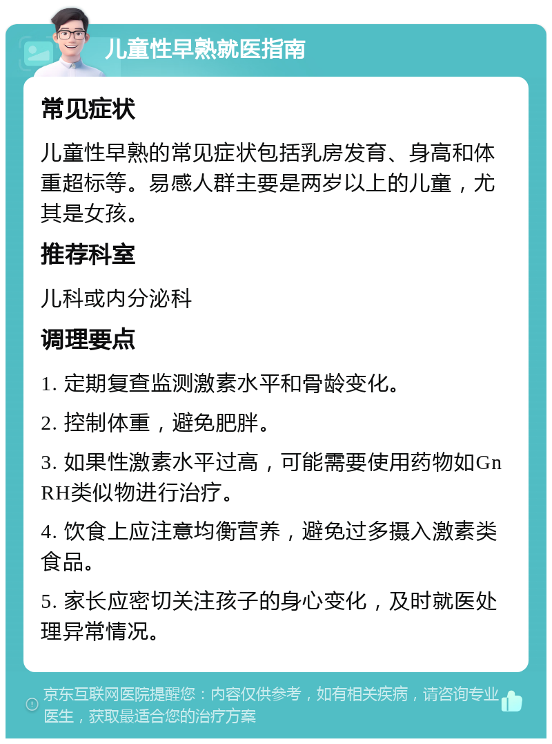 儿童性早熟就医指南 常见症状 儿童性早熟的常见症状包括乳房发育、身高和体重超标等。易感人群主要是两岁以上的儿童，尤其是女孩。 推荐科室 儿科或内分泌科 调理要点 1. 定期复查监测激素水平和骨龄变化。 2. 控制体重，避免肥胖。 3. 如果性激素水平过高，可能需要使用药物如GnRH类似物进行治疗。 4. 饮食上应注意均衡营养，避免过多摄入激素类食品。 5. 家长应密切关注孩子的身心变化，及时就医处理异常情况。