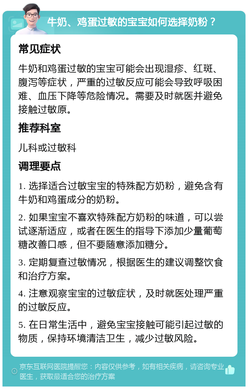 牛奶、鸡蛋过敏的宝宝如何选择奶粉？ 常见症状 牛奶和鸡蛋过敏的宝宝可能会出现湿疹、红斑、腹泻等症状，严重的过敏反应可能会导致呼吸困难、血压下降等危险情况。需要及时就医并避免接触过敏原。 推荐科室 儿科或过敏科 调理要点 1. 选择适合过敏宝宝的特殊配方奶粉，避免含有牛奶和鸡蛋成分的奶粉。 2. 如果宝宝不喜欢特殊配方奶粉的味道，可以尝试逐渐适应，或者在医生的指导下添加少量葡萄糖改善口感，但不要随意添加糖分。 3. 定期复查过敏情况，根据医生的建议调整饮食和治疗方案。 4. 注意观察宝宝的过敏症状，及时就医处理严重的过敏反应。 5. 在日常生活中，避免宝宝接触可能引起过敏的物质，保持环境清洁卫生，减少过敏风险。