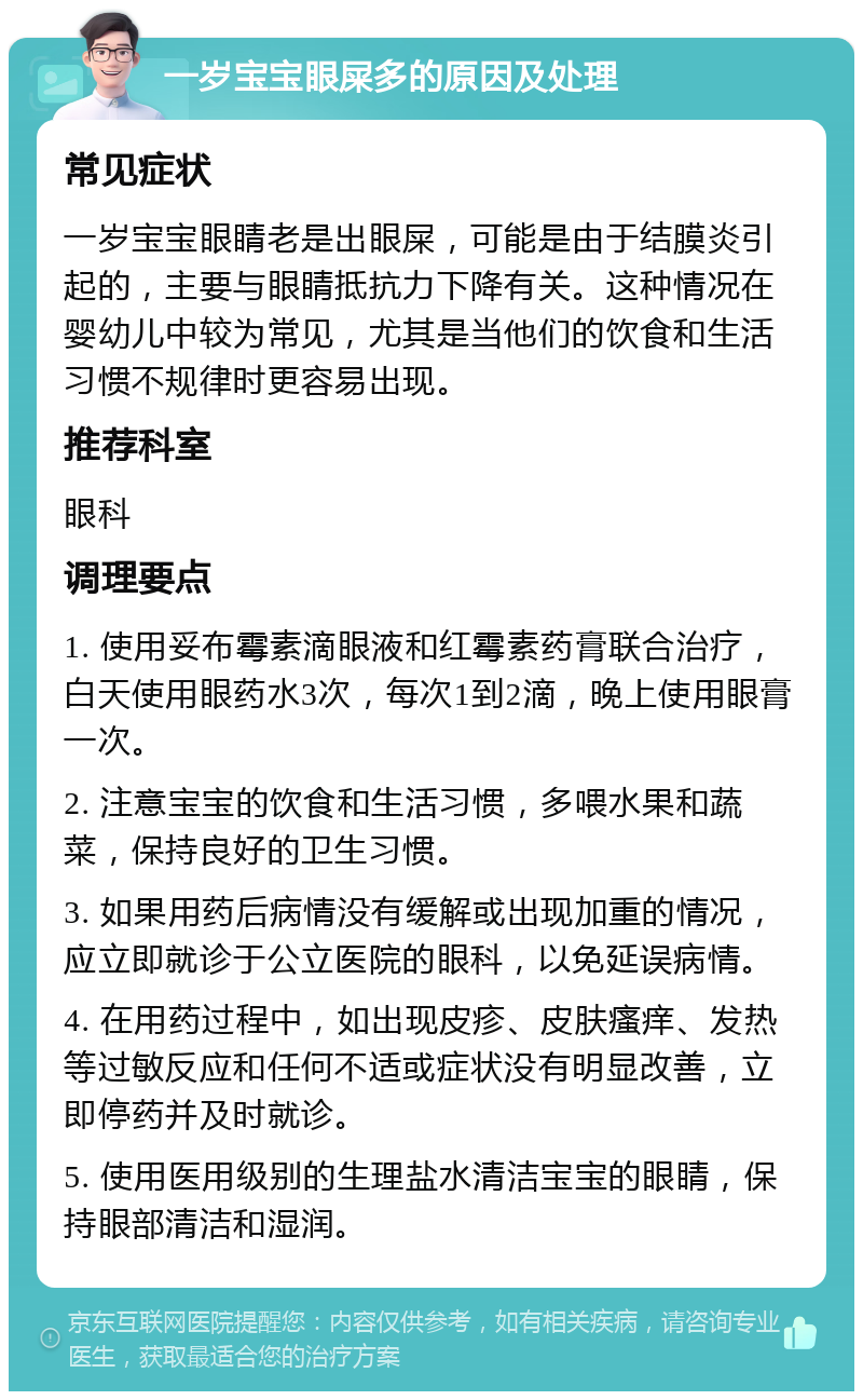 一岁宝宝眼屎多的原因及处理 常见症状 一岁宝宝眼睛老是出眼屎，可能是由于结膜炎引起的，主要与眼睛抵抗力下降有关。这种情况在婴幼儿中较为常见，尤其是当他们的饮食和生活习惯不规律时更容易出现。 推荐科室 眼科 调理要点 1. 使用妥布霉素滴眼液和红霉素药膏联合治疗，白天使用眼药水3次，每次1到2滴，晚上使用眼膏一次。 2. 注意宝宝的饮食和生活习惯，多喂水果和蔬菜，保持良好的卫生习惯。 3. 如果用药后病情没有缓解或出现加重的情况，应立即就诊于公立医院的眼科，以免延误病情。 4. 在用药过程中，如出现皮疹、皮肤瘙痒、发热等过敏反应和任何不适或症状没有明显改善，立即停药并及时就诊。 5. 使用医用级别的生理盐水清洁宝宝的眼睛，保持眼部清洁和湿润。