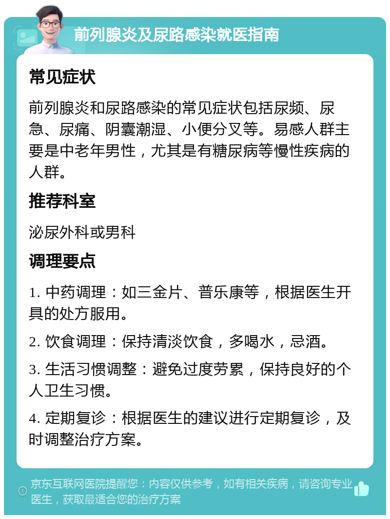 前列腺炎及尿路感染就医指南 常见症状 前列腺炎和尿路感染的常见症状包括尿频、尿急、尿痛、阴囊潮湿、小便分叉等。易感人群主要是中老年男性，尤其是有糖尿病等慢性疾病的人群。 推荐科室 泌尿外科或男科 调理要点 1. 中药调理：如三金片、普乐康等，根据医生开具的处方服用。 2. 饮食调理：保持清淡饮食，多喝水，忌酒。 3. 生活习惯调整：避免过度劳累，保持良好的个人卫生习惯。 4. 定期复诊：根据医生的建议进行定期复诊，及时调整治疗方案。