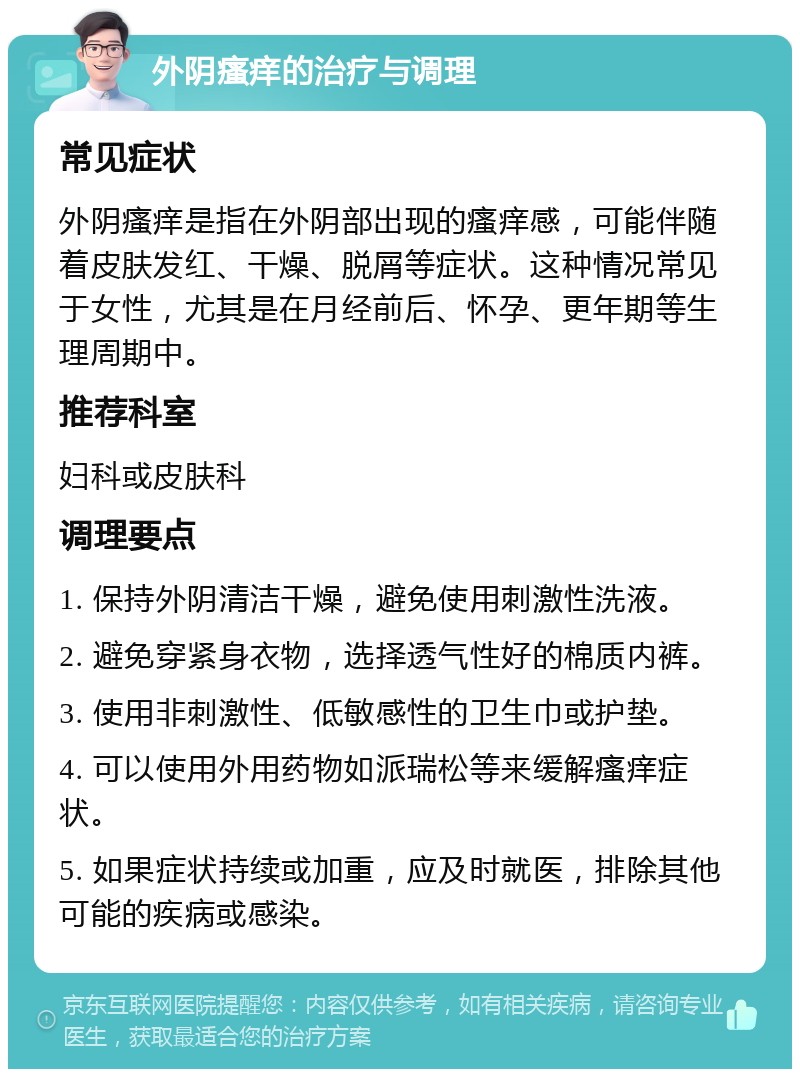 外阴瘙痒的治疗与调理 常见症状 外阴瘙痒是指在外阴部出现的瘙痒感，可能伴随着皮肤发红、干燥、脱屑等症状。这种情况常见于女性，尤其是在月经前后、怀孕、更年期等生理周期中。 推荐科室 妇科或皮肤科 调理要点 1. 保持外阴清洁干燥，避免使用刺激性洗液。 2. 避免穿紧身衣物，选择透气性好的棉质内裤。 3. 使用非刺激性、低敏感性的卫生巾或护垫。 4. 可以使用外用药物如派瑞松等来缓解瘙痒症状。 5. 如果症状持续或加重，应及时就医，排除其他可能的疾病或感染。