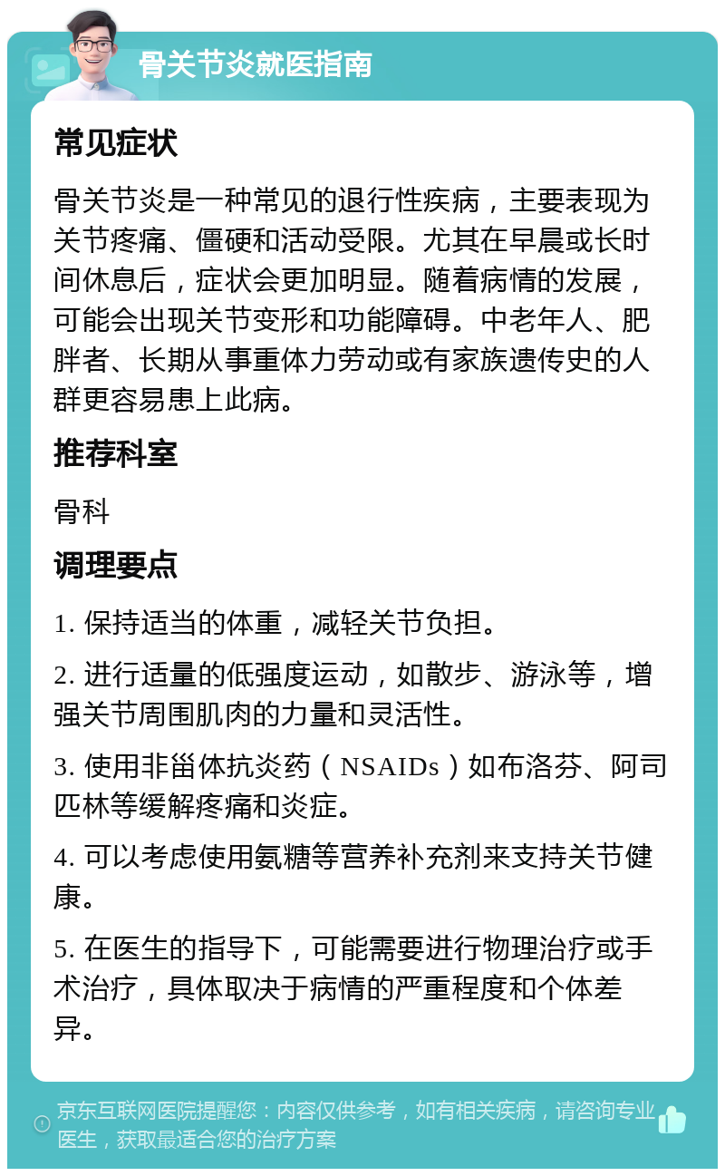 骨关节炎就医指南 常见症状 骨关节炎是一种常见的退行性疾病，主要表现为关节疼痛、僵硬和活动受限。尤其在早晨或长时间休息后，症状会更加明显。随着病情的发展，可能会出现关节变形和功能障碍。中老年人、肥胖者、长期从事重体力劳动或有家族遗传史的人群更容易患上此病。 推荐科室 骨科 调理要点 1. 保持适当的体重，减轻关节负担。 2. 进行适量的低强度运动，如散步、游泳等，增强关节周围肌肉的力量和灵活性。 3. 使用非甾体抗炎药（NSAIDs）如布洛芬、阿司匹林等缓解疼痛和炎症。 4. 可以考虑使用氨糖等营养补充剂来支持关节健康。 5. 在医生的指导下，可能需要进行物理治疗或手术治疗，具体取决于病情的严重程度和个体差异。