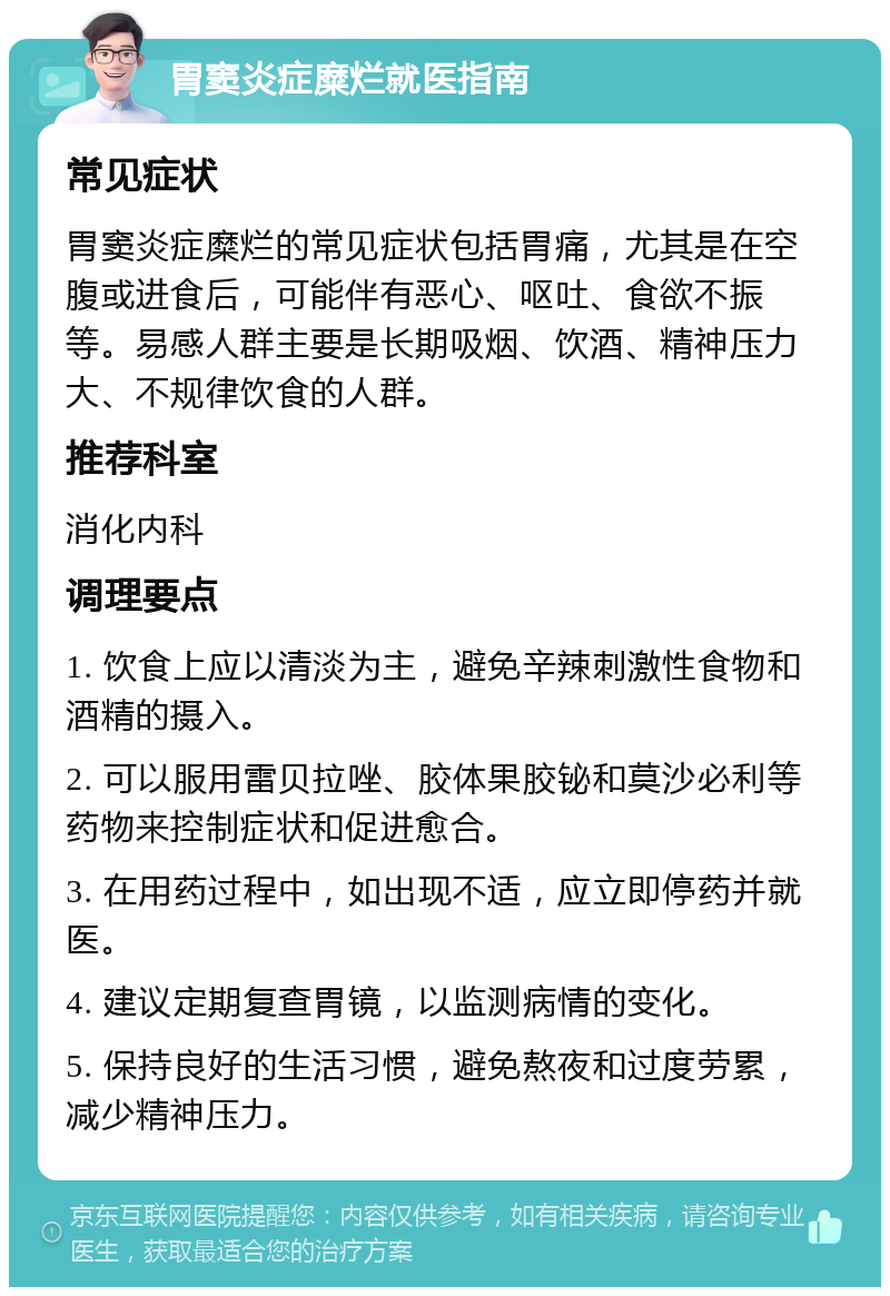 胃窦炎症糜烂就医指南 常见症状 胃窦炎症糜烂的常见症状包括胃痛，尤其是在空腹或进食后，可能伴有恶心、呕吐、食欲不振等。易感人群主要是长期吸烟、饮酒、精神压力大、不规律饮食的人群。 推荐科室 消化内科 调理要点 1. 饮食上应以清淡为主，避免辛辣刺激性食物和酒精的摄入。 2. 可以服用雷贝拉唑、胶体果胶铋和莫沙必利等药物来控制症状和促进愈合。 3. 在用药过程中，如出现不适，应立即停药并就医。 4. 建议定期复查胃镜，以监测病情的变化。 5. 保持良好的生活习惯，避免熬夜和过度劳累，减少精神压力。