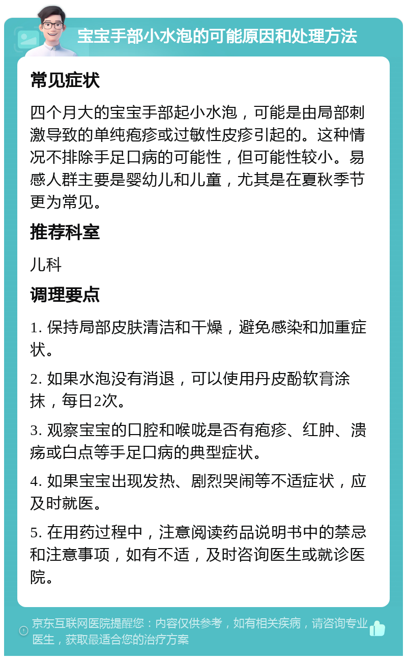 宝宝手部小水泡的可能原因和处理方法 常见症状 四个月大的宝宝手部起小水泡，可能是由局部刺激导致的单纯疱疹或过敏性皮疹引起的。这种情况不排除手足口病的可能性，但可能性较小。易感人群主要是婴幼儿和儿童，尤其是在夏秋季节更为常见。 推荐科室 儿科 调理要点 1. 保持局部皮肤清洁和干燥，避免感染和加重症状。 2. 如果水泡没有消退，可以使用丹皮酚软膏涂抹，每日2次。 3. 观察宝宝的口腔和喉咙是否有疱疹、红肿、溃疡或白点等手足口病的典型症状。 4. 如果宝宝出现发热、剧烈哭闹等不适症状，应及时就医。 5. 在用药过程中，注意阅读药品说明书中的禁忌和注意事项，如有不适，及时咨询医生或就诊医院。