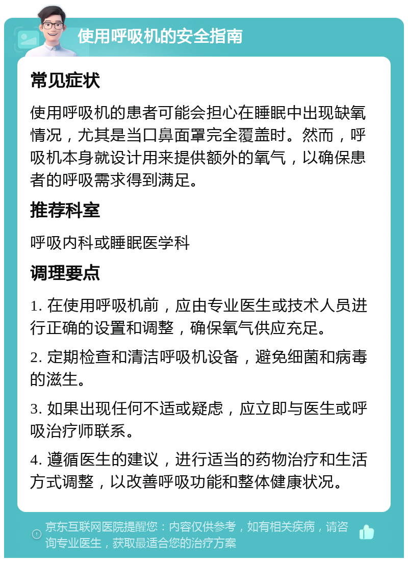 使用呼吸机的安全指南 常见症状 使用呼吸机的患者可能会担心在睡眠中出现缺氧情况，尤其是当口鼻面罩完全覆盖时。然而，呼吸机本身就设计用来提供额外的氧气，以确保患者的呼吸需求得到满足。 推荐科室 呼吸内科或睡眠医学科 调理要点 1. 在使用呼吸机前，应由专业医生或技术人员进行正确的设置和调整，确保氧气供应充足。 2. 定期检查和清洁呼吸机设备，避免细菌和病毒的滋生。 3. 如果出现任何不适或疑虑，应立即与医生或呼吸治疗师联系。 4. 遵循医生的建议，进行适当的药物治疗和生活方式调整，以改善呼吸功能和整体健康状况。