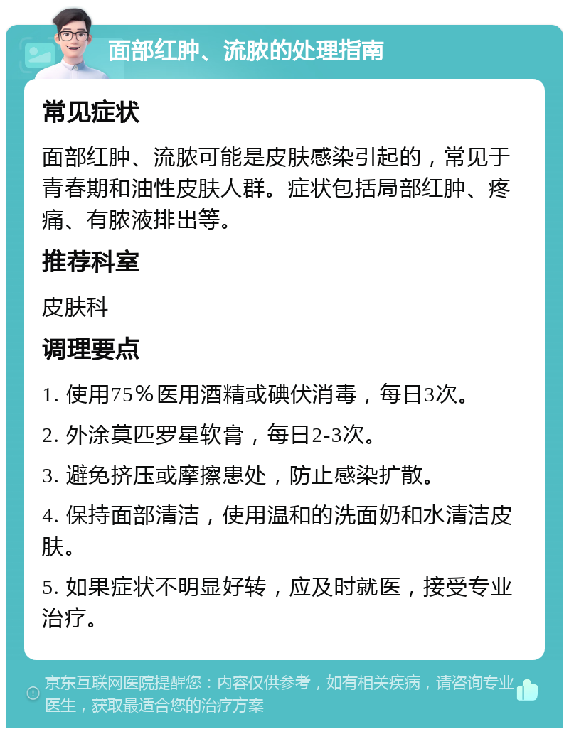 面部红肿、流脓的处理指南 常见症状 面部红肿、流脓可能是皮肤感染引起的，常见于青春期和油性皮肤人群。症状包括局部红肿、疼痛、有脓液排出等。 推荐科室 皮肤科 调理要点 1. 使用75％医用酒精或碘伏消毒，每日3次。 2. 外涂莫匹罗星软膏，每日2-3次。 3. 避免挤压或摩擦患处，防止感染扩散。 4. 保持面部清洁，使用温和的洗面奶和水清洁皮肤。 5. 如果症状不明显好转，应及时就医，接受专业治疗。