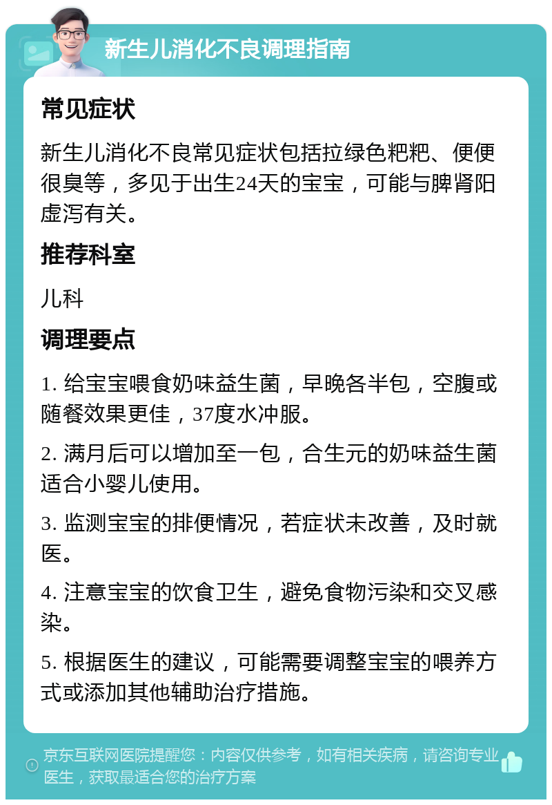 新生儿消化不良调理指南 常见症状 新生儿消化不良常见症状包括拉绿色粑粑、便便很臭等，多见于出生24天的宝宝，可能与脾肾阳虚泻有关。 推荐科室 儿科 调理要点 1. 给宝宝喂食奶味益生菌，早晚各半包，空腹或随餐效果更佳，37度水冲服。 2. 满月后可以增加至一包，合生元的奶味益生菌适合小婴儿使用。 3. 监测宝宝的排便情况，若症状未改善，及时就医。 4. 注意宝宝的饮食卫生，避免食物污染和交叉感染。 5. 根据医生的建议，可能需要调整宝宝的喂养方式或添加其他辅助治疗措施。