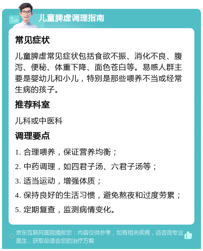 儿童脾虚调理指南 常见症状 儿童脾虚常见症状包括食欲不振、消化不良、腹泻、便秘、体重下降、面色苍白等。易感人群主要是婴幼儿和小儿，特别是那些喂养不当或经常生病的孩子。 推荐科室 儿科或中医科 调理要点 1. 合理喂养，保证营养均衡； 2. 中药调理，如四君子汤、六君子汤等； 3. 适当运动，增强体质； 4. 保持良好的生活习惯，避免熬夜和过度劳累； 5. 定期复查，监测病情变化。